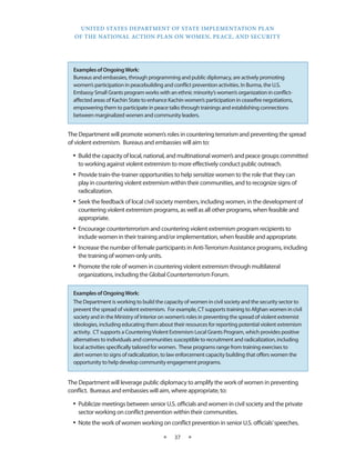UNITED STATES DEPARTMENT OF STATE IMPLEMENTATION PLAN 
OF THE NATIONAL ACTION PLAN ON WOMEN, PEACE, AND SECURITY 
★ 37 ★ 
The Department will promote women’s roles in countering terrorism and preventing the spread 
of violent extremism. Bureaus and embassies will aim to: 
• Build the capacity of local, national, and multinational women’s and peace groups committed 
to working against violent extremism to more effectively conduct public outreach. 
• Provide train-the-trainer opportunities to help sensitize women to the role that they can 
play in countering violent extremism within their communities, and to recognize signs of 
radicalization. 
• Seek the feedback of local civil society members, including women, in the development of 
countering violent extremism programs, as well as all other programs, when feasible and 
appropriate. 
• Encourage counterterrorism and countering violent extremism program recipients to 
include women in their training and/or implementation, when feasible and appropriate. 
• Increase the number of female participants in Anti-Terrorism Assistance programs, including 
the training of women-only units. 
• Promote the role of women in countering violent extremism through multilateral 
organizations, including the Global Counterterrorism Forum. 
The Department will leverage public diplomacy to amplify the work of women in preventing 
conflict. Bureaus and embassies will aim, where appropriate, to: 
• Publicize meetings between senior U.S. officials and women in civil society and the private 
sector working on conflict prevention within their communities. 
• Note the work of women working on conflict prevention in senior U.S. officials’ speeches. 
Examples of Ongoing Work: 
The Department is working to build the capacity of women in civil society and the security sector to 
prevent the spread of violent extremism. For example, CT supports training to Afghan women in civil 
society and in the Ministry of Interior on women’s roles in preventing the spread of violent extremist 
ideologies, including educating them about their resources for reporting potential violent extremism 
activity. CT supports a Countering Violent Extremism Local Grants Program, which provides positive 
alternatives to individuals and communities susceptible to recruitment and radicalization, including 
local activities specifically tailored for women. These programs range from training exercises to 
alert women to signs of radicalization, to law enforcement capacity building that offers women the 
opportunity to help develop community engagement programs. 
Examples of Ongoing Work: 
Bureaus and embassies, through programming and public diplomacy, are actively promoting 
women’s participation in peacebuilding and conflict prevention activities. In Burma, the U.S. 
Embassy Small Grants program works with an ethnic minority’s women’s organization in conflict-affected 
areas of Kachin State to enhance Kachin women’s participation in ceasefire negotiations, 
empowering them to participate in peace talks through trainings and establishing connections 
between marginalized women and community leaders. 
 