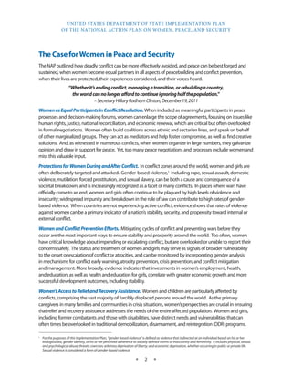 UNITED STATES DEPARTMENT OF STATE IMPLEMENTATION PLAN 
OF THE NATIONAL ACTION PLAN ON WOMEN, PEACE, AND SECURITY 
★ 2 ★ 
The Case for Women in Peace and Security 
The NAP outlined how deadly conflict can be more effectively avoided, and peace can be best forged and 
sustained, when women become equal partners in all aspects of peacebuilding and conflict prevention, 
when their lives are protected, their experiences considered, and their voices heard. 
“Whether it’s ending conflict, managing a transition, or rebuilding a country, 
the world can no longer afford to continue ignoring half the population.” 
– Secretary Hillary Rodham Clinton, December 19, 2011 
Women as Equal Participants in Conflict Resolution. When included as meaningful participants in peace 
processes and decision-making forums, women can enlarge the scope of agreements, focusing on issues like 
human rights, justice, national reconciliation, and economic renewal, which are critical but often overlooked 
in formal negotiations. Women often build coalitions across ethnic and sectarian lines, and speak on behalf 
of other marginalized groups. They can act as mediators and help foster compromise, as well as find creative 
solutions. And, as witnessed in numerous conflicts, when women organize in large numbers, they galvanize 
opinion and draw in support for peace. Yet, too many peace negotiations and processes exclude women and 
miss this valuable input. 
Protections for Women During and After Conflict. In conflict zones around the world, women and girls are 
often deliberately targeted and attacked. Gender-based violence,1 including rape, sexual assault, domestic 
violence, mutilation, forced prostitution, and sexual slavery, can be both a cause and consequence of a 
societal breakdown, and is increasingly recognized as a facet of many conflicts. In places where wars have 
officially come to an end, women and girls often continue to be plagued by high levels of violence and 
insecurity; widespread impunity and breakdown in the rule of law can contribute to high rates of gender-based 
violence. When countries are not experiencing active conflict, evidence shows that rates of violence 
against women can be a primary indicator of a nation’s stability, security, and propensity toward internal or 
external conflict. 
Women and Conflict Prevention Efforts. Mitigating cycles of conflict and preventing wars before they 
occur are the most important ways to ensure stability and prosperity around the world. Too often, women 
have critical knowledge about impending or escalating conflict, but are overlooked or unable to report their 
concerns safely. The status and treatment of women and girls may serve as signals of broader vulnerability 
to the onset or escalation of conflict or atrocities, and can be monitored by incorporating gender analysis 
in mechanisms for conflict early warning, atrocity prevention, crisis prevention, and conflict mitigation 
and management. More broadly, evidence indicates that investments in women’s employment, health, 
and education, as well as health and education for girls, correlate with greater economic growth and more 
successful development outcomes, including stability. 
Women’s Access to Relief and Recovery Assistance. Women and children are particularly affected by 
conflicts, comprising the vast majority of forcibly displaced persons around the world. As the primary 
caregivers in many families and communities in crisis situations, women’s perspectives are crucial in ensuring 
that relief and recovery assistance addresses the needs of the entire affected population. Women and girls, 
including former combatants and those with disabilities, have distinct needs and vulnerabilities that can 
often times be overlooked in traditional demobilization, disarmament, and reintegration (DDR) programs. 
1 For the purposes of this Implementation Plan, “gender-based violence” is defined as violence that is directed at an individual based on his or her 
biological sex, gender identity, or his or her perceived adherence to socially defined norms of masculinity and femininity. It includes physical, sexual, 
and psychological abuse; threats; coercion; arbitrary deprivation of liberty; and economic deprivation, whether occurring in public or private life. 
Sexual violence is considered a form of gender-based violence. 
 