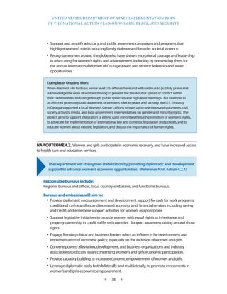 UNITED STATES DEPARTMENT OF STATE IMPLEMENTATION PLAN 
OF THE NATIONAL ACTION PLAN ON WOMEN, PEACE, AND SECURITY 
★ 38 ★ 
• Support and amplify advocacy and public awareness campaigns and programs that 
highlight women’s role in reducing family violence and broader societal violence. 
• Recognize women around the globe who have shown exceptional courage and leadership 
in advocating for women’s rights and advancement, including by nominating them for 
the annual International Women of Courage award and other scholarship and award 
opportunities. 
NAP OUTCOME 4.2. Women and girls participate in economic recovery, and have increased access 
to health care and education services. 
The Department will strengthen stabilization by providing diplomatic and development 
support to advance women’s economic opportunities. (Reference NAP Action 4.2.1) 
Responsible bureaus include: 
Regional bureaus and offices, focus country embassies, and functional bureaus. 
Bureaus and embassies will aim to: 
• Provide diplomatic encouragement and development support for cash for work programs, 
conditional cash transfers, and increased access to land, financial services including saving 
and credit, and enterprise support activities for women, as appropriate. 
• Support legislative initiatives to provide women with equal rights to inheritance and 
property ownership in conflict affected countries. Support awareness raising around those 
rights. 
• Engage female political and business leaders who can influence the development and 
implementation of economic policy, especially on the inclusion of women and girls. 
• Convene poverty alleviation, development, and business organizations and industry 
associations to discuss issues concerning women’s and girls’ economic participation. 
• Provide capacity building to increase economic empowerment of women and girls. 
• Leverage diplomatic tools, both bilaterally and multilaterally, to promote investments in 
women’s and girls’ economic empowerment. 
Examples of Ongoing Work: 
When deemed safe to do so, senior level U.S. officials have and will continue to publicly praise and 
acknowledge the work of women striving to prevent the breakout or spread of conflict within 
their communities, including through public speeches and high-level meetings. For example, in 
an effort to promote public awareness of women’s roles in peace and security, the U.S. Embassy 
in Georgia supported a local Women’s Center’s efforts to train up to one thousand volunteers, civil 
society activists, media, and local government representatives on gender and minority rights. The 
project aims to support integration of ethnic Azeri minorities through promotion of women’s rights, 
to advocate for implementation of international law and domestic legislation and policies, and to 
educate women about existing legislation, and discuss the importance of human rights. 
 