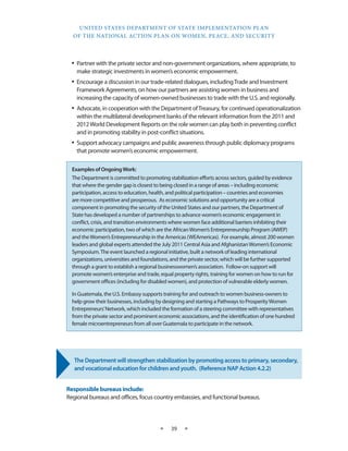 UNITED STATES DEPARTMENT OF STATE IMPLEMENTATION PLAN 
OF THE NATIONAL ACTION PLAN ON WOMEN, PEACE, AND SECURITY 
★ 39 ★ 
• Partner with the private sector and non-government organizations, where appropriate, to 
make strategic investments in women’s economic empowerment. 
• Encourage a discussion in our trade-related dialogues, including Trade and Investment 
Framework Agreements, on how our partners are assisting women in business and 
increasing the capacity of women-owned businesses to trade with the U.S. and regionally. 
• Advocate, in cooperation with the Department of Treasury, for continued operationalization 
within the multilateral development banks of the relevant information from the 2011 and 
2012 World Development Reports on the role women can play both in preventing conflict 
and in promoting stability in post-conflict situations. 
• Support advocacy campaigns and public awareness through public diplomacy programs 
that promote women’s economic empowerment. 
The Department will strengthen stabilization by promoting access to primary, secondary, 
and vocational education for children and youth. (Reference NAP Action 4.2.2) 
Responsible bureaus include: 
Regional bureaus and offices, focus country embassies, and functional bureaus. 
Examples of Ongoing Work: 
The Department is committed to promoting stabilization efforts across sectors, guided by evidence 
that where the gender gap is closest to being closed in a range of areas – including economic 
participation, access to education, health, and political participation – countries and economies 
are more competitive and prosperous. As economic solutions and opportunity are a critical 
component in promoting the security of the United States and our partners, the Department of 
State has developed a number of partnerships to advance women’s economic engagement in 
conflict, crisis, and transition environments where women face additional barriers inhibiting their 
economic participation, two of which are the African Women’s Entrepreneurship Program (AWEP) 
and the Women’s Entrepreneurship in the Americas (WEAmericas). For example, almost 200 women 
leaders and global experts attended the July 2011 Central Asia and Afghanistan Women’s Economic 
Symposium. The event launched a regional initiative, built a network of leading international 
organizations, universities and foundations, and the private sector, which will be further supported 
through a grant to establish a regional businesswomen’s association. Follow-on support will 
promote women’s enterprise and trade, equal property rights, training for women on how to run for 
government offices (including for disabled women), and protection of vulnerable elderly women. 
In Guatemala, the U.S. Embassy supports training for and outreach to women business-owners to 
help grow their businesses, including by designing and starting a Pathways to Prosperity Women 
Entrepreneurs’ Network, which included the formation of a steering committee with representatives 
from the private sector and prominent economic associations, and the identification of one hundred 
female microentrepreneurs from all over Guatemala to participate in the network. 
 