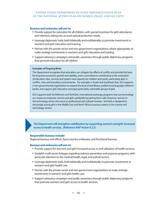 UNITED STATES DEPARTMENT OF STATE IMPLEMENTATION PLAN 
OF THE NATIONAL ACTION PLAN ON WOMEN, PEACE, AND SECURITY 
★ 40 ★ 
Bureaus and embassies will aim to: 
• Provide support for education for all children, with special incentives for girls’ attendance 
and retention, taking into account special protection needs. 
• Leverage diplomatic tools, both bilaterally and multilaterally, to promote investments in 
women’s and girls’ education and training. 
• Partner with the private sector and non-government organizations, where appropriate, to 
make strategic investments in women’s and girls’ education and training. 
• Support advocacy campaigns and public awareness through public diplomacy programs 
that promote education for all children. 
The Department will strengthen stabilization by supporting women’s and girls’ increased 
access to health services. (Reference NAP Action 4.2.3) 
Responsible bureaus include: 
Regional bureaus and offices, focus country embassies, and functional bureaus. 
Bureaus and embassies will aim to: 
• Provide support for women’s and girls’ increased access to and utilization of health services. 
• Establish multi-sector linkages regarding violence prevention and response programs, with 
particular attention to the medical/health, legal, and judicial sectors. 
• Leverage diplomatic tools, both bilaterally and multilaterally, to promote investments in 
women’s and girls’ health care. 
• Partner with the private sector and non-government organizations to make strategic 
investments in women’s and girls’ health care. 
• Support advocacy campaigns and public awareness through public diplomacy programs 
that promote women’s and girls’ access to health services. 
Examples of Ongoing Work: 
The Department recognizes that education can mitigate the effects of conflict and provide the basis 
for long term economic growth and stability, and is committed to contributing to the restoration 
of education sites, services and system-wise capacity for children and youth, particularly girls, in 
conflict, crisis, and transition environments. For example, in South and Southeast Asia, SCA supports 
a non-governmental organization to expand the local school library, publish local language children’s 
books, and support girls’ education amongst particularly vulnerable groups of girls. 
ECA supports both TechWomen and TechGirls, international exchange programs that use technology 
as a means to empower women and girls worldwide by pairing them with American women in 
the technology sector who serve as professional and cultural mentors. TechGirls is designed to 
encourage young girls in the Middle East and North Africa to pursue careers in the science and 
technology sectors. 
 
