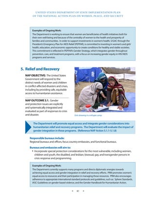 UNITED STATES DEPARTMENT OF STATE IMPLEMENTATION PLAN 
OF THE NATIONAL ACTION PLAN ON WOMEN, PEACE, AND SECURITY 
★ 41 ★ 
5. Relief and Recovery 
NAP OBJECTIVE: The United States 
Government will respond to the 
distinct needs of women and children 
in conflict-affected disasters and crises, 
including by providing safe, equitable 
access to humanitarian assistance. 
NAP OUTCOME 5.1. Gender 
and protection issues are explicitly 
and systematically integrated and 
evaluated as part of responses to crisis 
and disaster. 
The Department will promote equal access and integrate gender considerations into 
humanitarian relief and recovery programs. The Department will evaluate the impact of 
gender integration in these programs. (Reference NAP Action 5.1.1-5.1.8) 
Responsible bureaus include: 
Regional bureaus and offices, focus country embassies, and functional bureaus. 
Bureaus and embassies will aim to: 
• Incorporate special protection considerations for the most vulnerable, including women, 
children and youth, the disabled, and lesbian, bisexual, gay, and transgender persons in 
crisis response and programming. 
STATE DEPT. PHOTO 
Girls drawing in a refugee camp. 
Examples of Ongoing Work: 
The Department is working to ensure that women are beneficiaries of health initiatives both for 
their own well-being and because of the centrality of women to the health and prosperity of 
families and communities. In order to support investments in women’s health, S/GAC through the 
President’s Emergency Plan for AIDS Relief (PEPFAR), is committed to investing in women’s and girls’ 
health, education, and economic opportunity to create conditions for healthy and stable societies. 
This commitment is reflected in PEPFAR’s Gender Strategy, which integrates gender throughout 
prevention, care, and treatment programs, with a focus on increasing gender equity in HIV/AIDS 
programs and services. 
Examples of Ongoing Work: 
The Department currently supports many programs and directs diplomatic energies towards 
achieving equal access and gender integration in relief and recovery efforts. PRM promotes women’s 
equal access to resources and their participation in managing those resources. PRM also encourages 
adherence to appropriate international standard protocols and guidelines, such as: Sphere Standards, 
IASC Guidelines on gender-based violence, and the Gender Handbook for Humanitarian Action. 
 