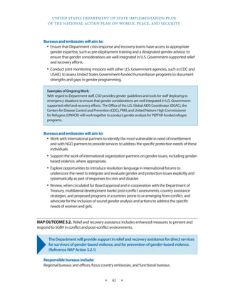 UNITED STATES DEPARTMENT OF STATE IMPLEMENTATION PLAN 
OF THE NATIONAL ACTION PLAN ON WOMEN, PEACE, AND SECURITY 
★ 42 ★ 
Bureaus and embassies will aim to: 
• Ensure that Department crisis response and recovery teams have access to appropriate 
gender expertise, such as pre-deployment training and a designated gender advisor, to 
ensure that gender considerations are well integrated in U.S. Government-supported relief 
and recovery efforts. 
• Conduct joint monitoring missions with other U.S. Government agencies, such as CDC and 
USAID, to assess United States Government-funded humanitarian programs to document 
strengths and gaps in gender programming. 
Bureaus and embassies will aim to: 
• Work with international partners to identify the most vulnerable in need of resettlement 
and with NGO partners to provide services to address the specific protection needs of these 
individuals. 
• Support the work of international organization partners on gender issues, including gender-based 
violence, where appropriate. 
• Explore opportunities to introduce resolution language in international forums to 
underscore the need to integrate and evaluate gender and protection issues explicitly and 
systematically as part of responses to crisis and disaster. 
• Review, when circulated for Board approval and in cooperation with the Department of 
Treasury, multilateral development banks’ post-conflict assessments, country assistance 
strategies, and proposed programs in countries prone to or emerging from conflict, and 
advocate for the inclusion of sound gender analysis and actions to address the specific 
needs of women and girls. 
NAP OUTCOME 5.2. Relief and recovery assistance includes enhanced measures to prevent and 
respond to SGBV in conflict and post-conflict environments. 
The Department will provide support in relief and recovery assistance for direct services 
for survivors of gender-based violence, and for prevention of gender-based violence. 
(Reference NAP Action 5.2.1) 
Responsible bureaus include: 
Regional bureaus and offices, focus country embassies, and functional bureaus. 
Examples of Ongoing Work: 
With regard to Department staff, CSO provides gender guidelines and tools for staff deploying to 
emergency situations to ensure that gender considerations are well integrated in U.S. Government-supported 
relief and recovery efforts. The Office of the U.S. Global AIDS Coordinator (OGAC), the 
Centers for Disease Control and Prevention (CDC), PRM, and United Nations High Commissioner 
for Refugees (UNHCR) will work together to conduct gender analysis for PEPFAR-funded refugee 
programs. 
 