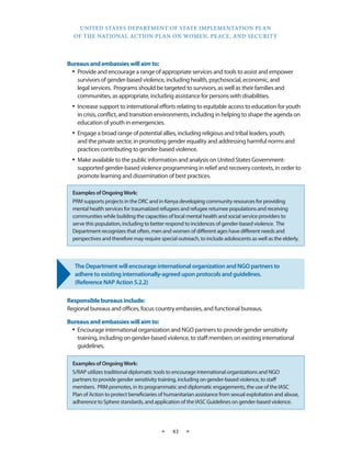UNITED STATES DEPARTMENT OF STATE IMPLEMENTATION PLAN 
OF THE NATIONAL ACTION PLAN ON WOMEN, PEACE, AND SECURITY 
★ 43 ★ 
Bureaus and embassies will aim to: 
• Provide and encourage a range of appropriate services and tools to assist and empower 
survivors of gender-based violence, including health, psychosocial, economic, and 
legal services. Programs should be targeted to survivors, as well as their families and 
communities, as appropriate, including assistance for persons with disabilities. 
• Increase support to international efforts relating to equitable access to education for youth 
in crisis, conflict, and transition environments, including in helping to shape the agenda on 
education of youth in emergencies. 
• Engage a broad range of potential allies, including religious and tribal leaders, youth, 
and the private sector, in promoting gender equality and addressing harmful norms and 
practices contributing to gender-based violence. 
• Make available to the public information and analysis on United States Government-supported 
gender-based violence programming in relief and recovery contexts, in order to 
promote learning and dissemination of best practices. 
The Department will encourage international organization and NGO partners to 
adhere to existing internationally-agreed upon protocols and guidelines. 
(Reference NAP Action 5.2.2) 
Responsible bureaus include: 
Regional bureaus and offices, focus country embassies, and functional bureaus. 
Bureaus and embassies will aim to: 
• Encourage international organization and NGO partners to provide gender sensitivity 
training, including on gender-based violence, to staff members on existing international 
guidelines. 
Examples of Ongoing Work: 
PRM supports projects in the DRC and in Kenya developing community resources for providing 
mental health services for traumatized refugees and refugee returnee populations and receiving 
communities while building the capacities of local mental health and social service providers to 
serve this population, including to better respond to incidences of gender-based violence. The 
Department recognizes that often, men and women of different ages have different needs and 
perspectives and therefore may require special outreach, to include adolescents as well as the elderly. 
Examples of Ongoing Work: 
S/RAP utilizes traditional diplomatic tools to encourage international organizations and NGO 
partners to provide gender sensitivity training, including on gender-based violence, to staff 
members. PRM promotes, in its programmatic and diplomatic engagements, the use of the IASC 
Plan of Action to protect beneficiaries of humanitarian assistance from sexual exploitation and abuse, 
adherence to Sphere standards, and application of the IASC Guidelines on gender-based violence. 
 
