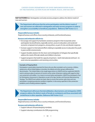 UNITED STATES DEPARTMENT OF STATE IMPLEMENTATION PLAN 
OF THE NATIONAL ACTION PLAN ON WOMEN, PEACE, AND SECURITY 
★ 44 ★ 
NAP OUTCOME 5.3. Reintegration and early recovery programs address the distinct needs of 
men and women. 
The Department will ensure that the active participation and the distinct needs of 
men and women are reflected in reintegration and early recovery programs in order to 
strengthen accountability to beneficiary populations. (Reference NAP Action 5.3.1) 
Responsible bureaus include: 
Regional bureaus and offices, focus country embassies, and functional bureaus. 
Bureaus and embassies will aim to: 
• Encourage and support humanitarian assistance programs that incorporate active 
participation by beneficiaries, especially women, access to education, and social and 
economic empowerment programs, among others, as part of crisis and disaster response. 
• Increase support to international efforts relating to equitable access to education for youth 
in post-conflict environments. 
• Support durable solutions for the return and reintegration of refugees that specifically 
address the needs of female (adults and children) returnees. 
• Support programs that build the capacity of partners—both international and local—to 
assist returnee populations and receiving communities. 
The Department will ensure that demobilization, disarmament, and reintegration (DDR) 
programs address the distinct needs of female ex-combatants and those associated with 
armed forces in other capacities. (Reference NAP Action 5.3.2) 
Responsible bureaus include: 
Regional bureaus and offices, focus country embassies, and functional bureaus. 
Bureaus and embassies will aim to: 
• Support relevant UN peacekeeping mandates. 
• Support voluntary contributions for DDR programming. 
Examples of Ongoing Work: 
Participation is particularly important for those who are often excluded, such as women, children, 
adolescents, ethnic/tribal/religious minorities, the elderly and other groups suffering from 
discrimination. The United States is the single largest donor to UNHCR and has supported UNHCR’s 
work in aiming to place its persons of concern at the center of decision-making with regard to their 
own protection and welfare. As a means to ensure better participation, UNHCR has developed a Tool 
for Participatory Assessment in Operations as part of its Age, Gender, and Diversity Mainstreaming 
Strategy. The UNHCR tool outlines ten basic steps to ensure that women, girls, boys and men 
participate in analyzing protection problems together; in discussing capacities to face protection 
problems; and in finding solutions together. 
 