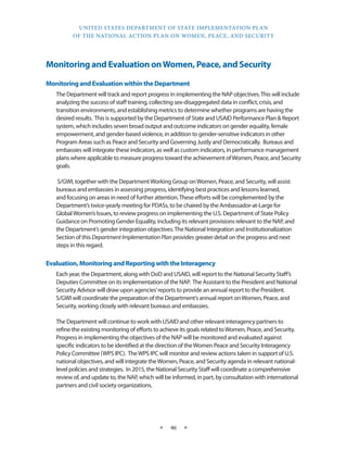 UNITED STATES DEPARTMENT OF STATE IMPLEMENTATION PLAN 
OF THE NATIONAL ACTION PLAN ON WOMEN, PEACE, AND SECURITY 
★ 46 ★ 
Monitoring and Evaluation on Women, Peace, and Security 
Monitoring and Evaluation within the Department 
The Department will track and report progress in implementing the NAP objectives. This will include 
analyzing the success of staff training, collecting sex-disaggregated data in conflict, crisis, and 
transition environments, and establishing metrics to determine whether programs are having the 
desired results. This is supported by the Department of State and USAID Performance Plan & Report 
system, which includes seven broad output and outcome indicators on gender equality, female 
empowerment, and gender-based violence, in addition to gender-sensitive indicators in other 
Program Areas such as Peace and Security and Governing Justly and Democratically. Bureaus and 
embassies will integrate these indicators, as well as custom indicators, in performance management 
plans where applicable to measure progress toward the achievement of Women, Peace, and Security 
goals. 
S/GWI, together with the Department Working Group on Women, Peace, and Security, will assist 
bureaus and embassies in assessing progress, identifying best practices and lessons learned, 
and focusing on areas in need of further attention. These efforts will be complemented by the 
Department’s twice-yearly meeting for PDASs, to be chaired by the Ambassador-at-Large for 
Global Women’s Issues, to review progress on implementing the U.S. Department of State Policy 
Guidance on Promoting Gender Equality, including its relevant provisions relevant to the NAP, and 
the Department’s gender integration objectives. The National Integration and Institutionalization 
Section of this Department Implementation Plan provides greater detail on the progress and next 
steps in this regard. 
Evaluation, Monitoring and Reporting with the Interagency 
Each year, the Department, along with DoD and USAID, will report to the National Security Staff’s 
Deputies Committee on its implementation of the NAP. The Assistant to the President and National 
Security Advisor will draw upon agencies’ reports to provide an annual report to the President. 
S/GWI will coordinate the preparation of the Department’s annual report on Women, Peace, and 
Security, working closely with relevant bureaus and embassies. 
The Department will continue to work with USAID and other relevant interagency partners to 
refine the existing monitoring of efforts to achieve its goals related to Women, Peace, and Security. 
Progress in implementing the objectives of the NAP will be monitored and evaluated against 
specific indicators to be identified at the direction of the Women Peace and Security Interagency 
Policy Committee (WPS IPC). The WPS IPC will monitor and review actions taken in support of U.S. 
national objectives, and will integrate the Women, Peace, and Security agenda in relevant national-level 
policies and strategies. In 2015, the National Security Staff will coordinate a comprehensive 
review of, and update to, the NAP, which will be informed, in part, by consultation with international 
partners and civil society organizations. 
 