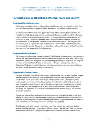 UNITED STATES DEPARTMENT OF STATE IMPLEMENTATION PLAN 
OF THE NATIONAL ACTION PLAN ON WOMEN, PEACE, AND SECURITY 
★ 47 ★ 
Partnership and Collaboration on Women, Peace, and Security 
Engaging within the Department 
The Department Working Group on Women, Peace, and Security will meet regularly to share ideas 
on more effectively integrating Women, Peace, and Security into our policies and programs. 
The Department will encourage and support the sharing of best practices, tools, indicators, and 
evaluation methodology through internal websites and other online platforms. S/GWI will expand 
intranet websites to create an accessible repository for gender related issues, including Women, 
Peace, and Security. Department personnel are encouraged to post entries and communicate 
on opportunities for engagement. Furthermore, the Department will post a mapping of bureau 
and embassy actions, organized by high-level objectives, which identifies lead offices, locations, 
timeframes, and resources. Department personnel can easily sort this material to identify examples 
of engagement and opportunities for collaboration. 
Engaging with the Interagency 
The Department will continue to work closely with USAID, DoD, and other agencies in implementing 
the NAP and Department Implementation Plan—both in Washington and in the field. Collaborating 
with partner agencies will strengthen and provide strategic coherence to our policies and programs 
and allow us to more effectively focus our resources—achieving a synergy while avoiding 
duplication. The Department will collaborate with other departments and agencies on initiatives 
that are applicable across government, such as training. 
Engaging with Outside Partners 
The goals set forward in the NAP and Department Implementation Plan can only be realized through 
partnership and collaboration with other governments and multilateral organizations, and civil 
society actors, as well as innovative partnerships with the private sector. Central among these 
partners are the men and women and organizations throughout the world working every day to 
build sustainable peace and security and to champion women as vital, equal partners. Together, 
we can coordinate and leverage resources, learn from the successes and challenges of others, 
and design and implement inclusive assistance programs that build local capacity and promote 
sustainable outcomes. 
Through our bilateral diplomacy, development assistance, and security cooperation in countries 
affected by crisis and conflict, we will support existing national government efforts to protect and 
empower women as agents of peace and security, and advocate for greater inclusion and efforts in 
cases where the voices of women need to be amplified and supported. 
We will partner with other countries, both donors and those with specific experience dealing 
with the challenges of conflict, to amplify our bilateral assistance and advocacy efforts and ensure 
their efficient coordination. These partnerships will reflect the sound principles set forth in the 
 