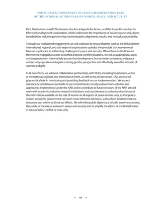 UNITED STATES DEPARTMENT OF STATE IMPLEMENTATION PLAN 
OF THE NATIONAL ACTION PLAN ON WOMEN, PEACE, AND SECURITY 
★ 48 ★ 
Paris Declaration on Aid Effectiveness, the Accra Agenda for Action, and the Busan Partnership for 
Effective Development Cooperation, which underscore the importance of country ownership, donor 
coordination, inclusive partnerships, harmonization, alignments, results, and mutual accountability. 
Through our multilateral engagement, we will endeavor to ensure that the work of the UN and other 
international, regional, and sub-regional organizations upholds the principle that women must 
have an equal voice in addressing challenges to peace and security. When these institutions are 
themselves engaged as actors in conflict and post-conflict situations, we will, as appropriate, assist 
and cooperate with them to help ensure that development, humanitarian assistance, and peace 
and security operations integrate a strong gender perspective and effectively serve the interests of 
women and girls. 
In all our efforts, we will seek collaborative partnerships with NGOs, including foundations, active 
at the national, regional, and international levels, as well as the private sector. Civil society will 
play a critical role in monitoring and providing feedback on our implementation. We expect 
civil society to hold us accountable to our commitments, to help us learn from activities and 
approaches implemented under the NAP, and to contribute to future revisions of the NAP. We will 
work with academic and other research institutions and practitioners to understand and expand 
the information available on the role of women in all aspects of peace and security, so that policy-makers 
across the government can reach more informed decisions, such as how best to invest our 
resources, and where to direct our efforts. We will enlist public diplomacy to build awareness among 
the public of the role of women in peace and security and to amplify the efforts of the United States 
in areas of crisis, conflict, or insecurity. 
 