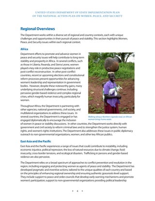 UNITED STATES DEPARTMENT OF STATE IMPLEMENTATION PLAN 
OF THE NATIONAL ACTION PLAN ON WOMEN, PEACE, AND SECURITY 
★ 4 ★ 
Regional Overviews 
The Department works within a diverse set of regional and country contexts, each with unique 
challenges and opportunities in their pursuit of peace and stability. This section highlights Women, 
Peace, and Security issues within each regional context. 
Africa 
Department efforts to promote and advance women in 
peace and security issues will help contribute to long-term 
stability and prosperity in Africa. In several conflicts, such 
as those in Liberia, Rwanda, and Sierra Leone, women 
played a key role in productive peace negotiations and 
post-conflict reconstruction. In other post-conflict 
countries, recent or upcoming elections and constitutional 
reform processes present opportunities for advancing 
women’s leadership and representation in government 
bodies. However, despite these noteworthy gains, many 
underlying structural challenges continue, including 
pervasive gender-based violence and complex regional 
crises, which magnify human insecurity, particularly for 
women. 
Throughout Africa, the Department is partnering with 
other agencies, national governments, civil society, and 
multilateral organizations to address these issues. In 
several countries, the Department is engaged or has 
engaged diplomatically to encourage the inclusion 
of women in peace or stability discussions. In other countries, the Department works directly with 
government and civil society to reform criminal laws and to strengthen the justice system, human 
rights, and women’s rights institutions. The Department also addresses these issues in public diplomacy 
outreach to non-governmental organizations, women, and other key African publics. 
East Asia and the Pacific 
East Asia and the Pacific experiences a range of issues that could contribute to instability, including 
economic injustice, political repression, the loss of natural resources due to climate change, food 
insecurity, cross-border tensions, and ecological disasters. Trafficking in persons and gender-based 
violence are also pervasive. 
The Department relies on a broad spectrum of approaches to conflict prevention and resolution in the 
region, including engaging and protecting women as agents of peace and stability. The Department has 
developed pragmatic and inventive actions, tailored to the unique qualities of each country and based 
on the principles of enhancing regional ownership and ensuring authentic grassroots-level support. 
They include support to peace and order councils that develop early warning mechanisms and promote 
women’s participation; support to non-governmental organizations providing political leadership 
STATE DEPT. PHOTO 
Walking along a Northern Uganda road, an African 
woman brings home water. 
 