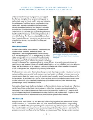 UNITED STATES DEPARTMENT OF STATE IMPLEMENTATION PLAN 
OF THE NATIONAL ACTION PLAN ON WOMEN, PEACE, AND SECURITY 
★ 5 ★ 
and awareness training to young women; and support 
for efforts to strengthen local governments’ capacity to 
deliver basic social services in health, water, and education 
in conflict areas. To address gender-based violence, the 
Department will work directly with legal aid providers 
to offer assistance to survivors; with the justice sector to 
ensure access to and enforcement of justice for women 
and members of vulnerable groups; and with parliaments 
to advocate for the passage of relevant legislation, such as 
on anti-trafficking. The Department also addresses these 
issues in public diplomacy outreach to non-governmental 
organizations, women, and other key East Asian and 
Pacific publics. 
Europe and Eurasia 
Europe and Eurasia has varying levels of stability including 
some countries in internal or external conflict. The 
Department’s overall engagement focuses on fostering 
Euro-Atlantic integration and on strengthening countries’ 
ability to respond to new or persistent threats to stability 
through a range of efforts to bolster democratic institutions, 
strengthen the rule of law, encourage tolerance among different communities, promote economic 
development, and respond to issues of mutual national concern such as trafficking in persons. Women, 
Peace, and Security issues are an important consideration for these activities, as well as for targeted 
conflict management and mitigation programming in the region. 
The Department seeks active diplomatic and programmatic steps to promote the inclusion of women in 
decision-making processes at all levels of government and society as well as to empower women to be 
more economically active, as poor economic conditions and inequality have often exacerbated conflict 
in the region or served as a primary conflict driver. Regional and country-specific grant programs have 
and will continue to support women’s civil society organizations and to empower women actively 
participating in conflict prevention activities. 
Recognizing the particular challenges that post-conflict countries in Europe and Eurasia face in fighting 
gender-based violence, the Department’s assistance efforts have focused resources on local efforts 
to provide social services for survivors and witnesses; on improving the justice sector’s response; and 
on the policy and legislative development essential to expanding the legal remedies, protections and 
coordination necessary to prevent, investigate, and prosecute gender-based violence. 
The Near East 
Many countries in the Middle East and North Africa are undergoing either post-authoritarian or post-conflict 
transitions, or a combination of the two, while others continue to experience long-standing 
conflict or instability. The uprisings that began in Tunisia in January 2011 and spread across the region 
have transformed the power dynamics in several countries, and women have played a role in all of the 
protest movements from Tunis to Sana’a. The long-term outcomes of these changes remain uncertain, 
STATE DEPT. PHOTO 
A young woman learns to sew as a trade at the 
Burmese NGO, Karen Baptist Women’s Association, 
in Rangoon. 
 