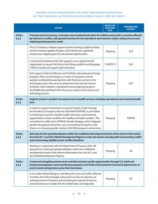 UNITED STATES DEPARTMENT OF STATE IMPLEMENTATION PLAN 
OF THE NATIONAL ACTION PLAN ON WOMEN, PEACE, AND SECURITY 
★ 77 ★ 
OUTPUT 
PROJECTED 
START/END 
DATE 
IMPLEMENTING 
OFFICE(S) 
Action 
4.2.2 
Promote access to primary, secondary and vocational education for children and youth in countries affected 
by violence or conflict, with special incentives for the attendance and retention of girls, taking into account 
related special protection needs. 
The U.S. Embassy in Nepal supports teacher training, English by Radio, 
and the Embassy Speaker Program, all of which have significant 
components targeting girls for educational opportunities. 
Ongoing SCA 
In South and Southeast Asia, SCA supports a non-governmental 
organization to expand the local school library, publish local language 
children’s books, and support girls’ education. 
FY09/FY13 SCA 
ECA supports both TechWomen and TechGirls, international exchange 
programs that use technology as a means to empower women 
and girls worldwide by pairing them with American women in the 
technology sector who serve as professional and cultural mentors. 
TechGirls, a DoS initiative, is designed to encourage young girls in 
the Middle East and North Africa to pursue careers in the science and 
technology sectors. 
Ongoing ECA 
Action 
4.2.3 
Support women’s and girls’ increased access to health services, including reproductive and maternal health 
care. 
In order to support investments in women’s health, S/GAC through 
the President’s Emergency Plan for AIDS Relief (PEPFAR), is committed 
to investing in women’s and girls’ health, education, and economic 
opportunity to create conditions for healthy and stable societies. This 
commitment is reflected in PEPFAR’s Gender Strategy, which integrates 
gender throughout prevention, care, and treatment programs, with 
a focus on increasing gender equity in HIV/AIDS programs and services. 
Ongoing PEPFAR 
Action 
4.2.4 
Advocate for the operationalization within the multilateral development banks of the relevant information 
from the 2011 and 2012 World Development Reports on the role women can play both in preventing conflict 
and in promoting stability in post-conflict situations. 
Working in cooperation with the Department of Treasury, DoS will 
advocate for continued operationalization within the multilateral 
development banks of the relevant information from the 2011 and 
2012 World Development Reports. 
Ongoing EB 
Action 
4.2.5 
Create and strengthen private sector activities and new market opportunities through U.S. trade and 
investment programs, such as preference programs and Trade and Investment Framework Agreements, to 
assist women entrepreneurs grow their businesses. 
In our trade-related dialogues, including with crisis and conflict affected 
countries, DoS will encourage a discussion on how our partners are 
assisting women in business and increasing the capacity of women-owned 
businesses to trade with the United States and regionally. 
Ongoing EB 
 