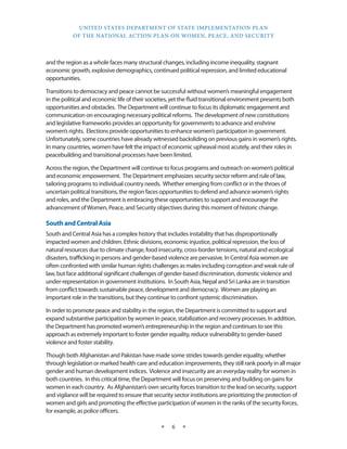 UNITED STATES DEPARTMENT OF STATE IMPLEMENTATION PLAN 
OF THE NATIONAL ACTION PLAN ON WOMEN, PEACE, AND SECURITY 
★ 6 ★ 
and the region as a whole faces many structural changes, including income inequality, stagnant 
economic growth, explosive demographics, continued political repression, and limited educational 
opportunities. 
Transitions to democracy and peace cannot be successful without women’s meaningful engagement 
in the political and economic life of their societies, yet the fluid transitional environment presents both 
opportunities and obstacles. The Department will continue to focus its diplomatic engagement and 
communication on encouraging necessary political reforms. The development of new constitutions 
and legislative frameworks provides an opportunity for governments to advance and enshrine 
women’s rights. Elections provide opportunities to enhance women’s participation in government. 
Unfortunately, some countries have already witnessed backsliding on previous gains in women’s rights. 
In many countries, women have felt the impact of economic upheaval most acutely, and their roles in 
peacebuilding and transitional processes have been limited. 
Across the region, the Department will continue to focus programs and outreach on women’s political 
and economic empowerment. The Department emphasizes security sector reform and rule of law, 
tailoring programs to individual country needs. Whether emerging from conflict or in the throes of 
uncertain political transitions, the region faces opportunities to defend and advance women’s rights 
and roles, and the Department is embracing these opportunities to support and encourage the 
advancement of Women, Peace, and Security objectives during this moment of historic change. 
South and Central Asia 
South and Central Asia has a complex history that includes instability that has disproportionally 
impacted women and children. Ethnic divisions, economic injustice, political repression, the loss of 
natural resources due to climate change, food insecurity, cross-border tensions, natural and ecological 
disasters, trafficking in persons and gender-based violence are pervasive. In Central Asia women are 
often confronted with similar human rights challenges as males including corruption and weak rule of 
law, but face additional significant challenges of gender-based discrimination, domestic violence and 
under-representation in government institutions. In South Asia, Nepal and Sri Lanka are in transition 
from conflict towards sustainable peace, development and democracy. Women are playing an 
important role in the transitions, but they continue to confront systemic discrimination. 
In order to promote peace and stability in the region, the Department is committed to support and 
expand substantive participation by women in peace, stabilization and recovery processes. In addition, 
the Department has promoted women’s entrepreneurship in the region and continues to see this 
approach as extremely important to foster gender equality, reduce vulnerability to gender-based 
violence and foster stability. 
Though both Afghanistan and Pakistan have made some strides towards gender equality, whether 
through legislation or marked health care and education improvements, they still rank poorly in all major 
gender and human development indices. Violence and insecurity are an everyday reality for women in 
both countries. In this critical time, the Department will focus on preserving and building on gains for 
women in each country. As Afghanistan’s own security forces transition to the lead on security, support 
and vigilance will be required to ensure that security sector institutions are prioritizing the protection of 
women and girls and promoting the effective participation of women in the ranks of the security forces, 
for example, as police officers. 
 