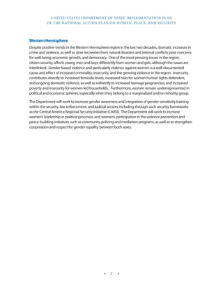 UNITED STATES DEPARTMENT OF STATE IMPLEMENTATION PLAN 
OF THE NATIONAL ACTION PLAN ON WOMEN, PEACE, AND SECURITY 
★ 7 ★ 
Western Hemisphere 
Despite positive trends in the Western Hemisphere region in the last two decades, dramatic increases in 
crime and violence, as well as slow recoveries from natural disasters and internal conflicts pose concerns 
for well-being, economic growth, and democracy. One of the most pressing issues in the region, 
citizen security, affects young men and boys differently from women and girls, although the issues are 
interlinked. Gender-based violence and particularly violence against women is a well-documented 
cause and effect of increased criminality, insecurity, and the growing violence in the region. Insecurity 
contributes directly to increased femicide levels, increased risks for women human rights defenders, 
and ongoing domestic violence, as well as indirectly to increased teenage pregnancies, and increased 
poverty and insecurity for women-led households. Furthermore, women remain underrepresented in 
political and economic spheres, especially when they belong to a marginalized and/or minority group. 
The Department will work to increase gender awareness and integration of gender-sensitivity training 
within the security, law enforcement, and judicial sectors, including through such security frameworks 
as the Central America Regional Security Initiative (CARSI). The Department will work to increase 
women’s leadership in political processes and women’s participation in the violence prevention and 
peace-building initiatives such as community policing and mediation programs, as well as to strengthen 
cooperation and respect for gender equality between both sexes. 
 