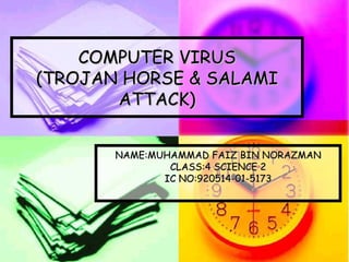 COMPUTER VIRUS
(TROJAN HORSE & SALAMI
       ATTACK)


       NAME:MUHAMMAD FAIZ BIN NORAZMAN
               CLASS:4 SCIENCE 2
              IC NO:920514-01-5173
 