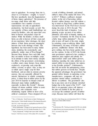 10
rates in agriculture. Its average farm size is
closer to 2.33 hectares – roughly 5.3 acres35.
But how specifically does the fragmentation
of farms impact agriculture? The presence of
too many small farms with little
consolidation has a number of severe
repercussions not only on agricultural
productivity, but food security as well. The
vast majority of these small landholdings are
owned by families, who rely upon their own
labor to harvest and produce crops for
market. While the families on these small
farms are able to harvest all their crops and
do not experience labor shortages, the sheer
tininess of their farms prevents meaningful
harvests due to the shortage of land. This
hypothesis has been noted in many Indian
states, including the economically and
politically similar state of West Bengal36.
Because these farmers have such little land,
they are unable to focus on multiple crops.
In an attempt to make more money (despite
the efforts of the government at developing
a welfare state), many farmers focus almost
exclusively on growing cash crops like
rubber, coconut, or spices. Also, as they are
so reliant upon a single crop for their
livelihood, and are often in extreme poverty
anyway, they are especially affected by
massive fluctuations in volatile commodity
prices. A sharp drop in rubber prices by the
year 2014 in response to cheaper crude oil
distressed many Indian smallholders,
especially in places like Kerala37. Because
cheaper oil means synthetic rubber is easier
to produce, auto companies were
abandoning organic rubber in favor of its
artificial counterpart. Prices dropped 24% as
35
Dev,S. Mahendra.“Small Farmers in India: Challenges and
Opportunities.”Indira Gandhi Instituteof Development Research.
June 2012.http://www.igidr.ac.in/pdf/publication/WP-2012-
014.pdf .Accessed22 July 2015.
36
Ghosh Madhusudan “Changes in the Agrarian Structure ofWest
Bengal”,Productivity,Vol.30,October-December,No.3.1989.
37
Nayak,Depiprasad.“FallingCrude Upsets India’s Rubber
Farmers”.Wall Street Journal.14November 2014.Accessed22
a result of shifting demands, and natural
rubber’s share of the market fell from 75%
to 66%38. Without a sufficient demand
relative to the toil of harvesting rubber,
Kerala’s rubber farmers were left without a
leg to stand on. Regi Paul, a rubber farmer,
was interviewed by the Wall Street Journal
during the crisis in 2014. He said: “We
never faced this kind of situation. I am
planning to give up most of my rubber
plantation and switch to banana, nutmeg or
coconut.” Fortunately for Mr. Paul, he owns
a fairly large rubber plantation39. He was
able to stave off much of the crisis simply
by switching crops or utilizing fallow land.
Unfortunately for many of Kerala’s rubber
growers, smallholder farmers who likely
grow nothing else but a home garden, there
are few options. In July of 2015, the Kerala
state government approved a law creating a
minimum price support and subsidy for
impoverished small scale rubber growers,
including repealing the value added tax on
natural rubber to spur domestic tire makers
to buy Keralite product40. Unfortunately,
that will not tackle the underpinning issues
that rubber growers in Kerala face. Despite
the apparent advantages the government has
granted rubber farmers in marketing to tire
manufacturers, companies still may not
purchase natural rubber, considering it
inferior to synthetic. The government also
has to pay more out of an already stretched
budget due to the repeal of the VAT41. And
there is no guarantee prices will improve –
the plan was drafted in the first place to
encourage the continued growth of rubber
crops. Because more rubber will flood the
July 2015.http://blogs.wsj.com/indiarealtime/2014/11/17/falling-
crude-upsets-indias-rubber-farmers/
38
Ibid.
39
Ibid.
40
Krishnakumar,PK.“Kerala government's Rs 300 crore subsidy
to rubber farmers mayincrease production”.The Hindu.9 July
2015.Accessed22 July 2015.
41
Ibid.
 