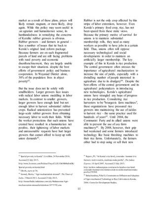 11
market as a result of these plans, prices will
likely remain stagnant, or more likely, drop
again. While this policy may seem useful in
.an agrarian and humanitarian sense, its
hamhandedness in remedying the concerns
of Keralite rubber growers is obvious.
Rubber growers – and farmers in general –
face a number of issues that tie back to
Kerala’s original land reform package.
Because farmers are on such fragmented
parcels of land and are still facing problems
with rural poverty and economic
disenfranchisement, they are largely unable
to escape their situations despite the best
efforts of government policy and business
cooperation. In Wayanad District alone,
30% of the population lives in abject
poverty42.
But the issue does not lie solely with
smallholders. Larger growers face issues
with radical labor unions meddling in labor
markets. In contrast to smaller growers,
larger growers have enough land but not
enough labor to harvest substantial rubber
crops. Radical unionization has prevented
large-scale rubber growers from obtaining
necessary labor to work their fields. While
the worker protections that such unions have
created have resulted in a humanitarian net
positive, their tightening of labor markets
and unreasonable requests have hurt larger
growers that cannot afford to keep up with
union demands43.
42
Spatial poverty in Kerala”.LiveMint.24 November2014.
Accessed22 July 2015.
http://www.livemint.com/Politics/FJwyzCLIJU1DrOR00aFmDK/
Spatial-poverty-in-kerala.html
43
Ghosh,supra at 36.
44
Jaiswal, Binita.“Agri mechanization stressed”.The Times of
India.3 March2013.Accessed23July 2015.
http://timesofindia.indiatimes.com/city/bhubaneswar/Agri-
mechanization-stressed/articleshow/18771792.cms
Rubber is not the only crop affected by this
stripe of labor extremism, however. Even
Kerala’s primary food crop, rice, has not
been spared from these static views.
Because the primary motive of survival for
unions is to maintain substantial
membership rolls, they need as many
workers as possible to have jobs in a certain
field. Thus, unions often will oppose
necessary technological and social
developments in order to maintain an
artificially larger membership. The key
example of this in Kerala is rice production.
The central government often stresses the
importance of agricultural mechanization to
increase the size of yields, especially with a
dwindling number of people interested in
agriculture due to its drudgery44. Despite the
best efforts of the central government and its
agricultural policymakers in introducing
new technologies, Kerala’s agricultural
unions have strangled any hope of progress
in rice production. Considering rice
harvesters to be "bourgeois farm machines",
these organizations have pressured rice
growers into maintaining the use of sickles
to harvest rice – the same practice used for
hundreds of years45. Until 2004, the
Communist Party and its allied unions were
able to prevent the use of any farm
machinery46. By 2008, however, their grip
had weakened and some farmers introduced
technology like basic threshing machines to
their rice farms. Unfortunately, the farmers
either had to stop using or sell their new
45
Rajeev,PI.“In Kerala’s rice bowl,comrades hammer it to
farmers: sticktosickle,machines make profits”.The Indian
Express.10 April 2007.Accessed23 July 2015.
http://archive.indianexpress.com/news/in-kerala-s-rice-bowl-
comrades-hammer-it-to-farmers-stick-to-sickle-machines-make-
profits/27959/0
46
Balachandran,Pillai G.Constraints on DiffusionandAdoption
of Agro-mechanical Technologyin Rice Cultivationin Kerala.
2004.Centrefor Development Studies.
 