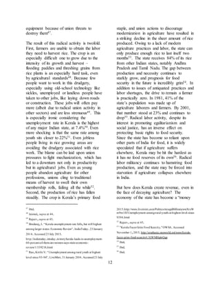 12
equipment because of union threats to
destroy them47.
The result of this radical activity is twofold.
First, farmers are unable to obtain the labor
they need to harvest rice. The crop is an
especially difficult one to grow due to the
intensity of its growth and harvest –
flooding paddies and threshing grains from
rice plants is an especially hard task, even
by agricultural standards48. Because few
people want to work in this drudgery,
especially using old-school technology like
sickles, unemployed or landless people have
taken to other jobs, like laying down roads
or construction. These jobs will often pay
more (albeit due to radical union activity in
other sectors) and are less strenuous49. This
is especially ironic considering the
unemployment rate in Kerala is the highest
of any major Indian state, at 7.4%50. Even
more shocking is that the same rate among
youth sits closer to 22%51. Even jobless
people living in rice growing areas are
avoiding the drudgery associated with rice
work. The blame can be laid upon union
pressures to fight mechanization, which has
led to a downturn not only in productivity
but in agricultural jobs. Even as young
people abandon agriculture for other
professions, unions cling to traditional
means of harvest to swell their own
membership rolls, failing all the while52.
Second, the production of rice has fallen
steadily. The crop is Kerala’s primary food
47
Ibid.
48
Jaiswal, supra at 44.
49
Rajeev,supra at 45.
50
Binduraj,J. “Kerala unemployment rate falls,but still highest
amonglarger states: Economic Review”.IndiaToday.23January
2014.Accessed23 July 2015.
http://indiatoday.intoday.in/story/kerala-leads-in-unemployment-
60-percent-of-them-are-women-says-state-economic-
review/1/339218.html
51
Rao,Kirthi V.“Unemployment amongrural youth at highest
level since 93-94”.LiveMint.31January 2014.Accessed23 July
staple, and union actions to discourage
modernization in agriculture have resulted in
a striking decline in the sheer amount of rice
produced. Owing to a lack of modern
agriculture practices and labor, the state can
only produce enough rice to last itself two
months53. The state receives 84% of its rice
from other Indian states, notably Andhra
Pradesh and Tamil Nadu. The gap between
production and necessity continues to
starkly grow, and prognosis for food
security in the future is incredibly grim54. In
addition to issues of antiquated practices and
labor shortages, the drive to remain a farmer
is practically zero. In 1981, 41% of the
state’s population was made up of
agriculture laborers and farmers. By 2001,
that number stood at 23% and continues to
drop55. Radical labor activity, despite its
interest in promoting egalitarianism and
social justice, has an inverse effect on
protecting basic rights to food security.
Since the state has become so reliant upon
other parts of India for food, it is widely
speculated that if agriculture suffers
elsewhere, Kerala may be hit the hardest as
it has no food reserves of its own56. Radical
labor militancy continues to hamstring food
production, and the state may be forced into
starvation if agriculture collapses elsewhere
in India.
But how does Kerala create revenue, even in
the face of decaying agriculture? The
economy of the state has become a “money
2015.http://www.livemint.com/Politics/rmxquBMhnmzwwXtxW
m9m1H/Unemployment-among-rural-youth-at-highest-level-since-
9394.html
52
Rajeev,supra at 45.
53
"Kerala Faces Grim FoodScarcity."OWSA.Accessed
November 1,2015.http://southasia.oneworld.net/news/kerala-
faces-grim-food-scarcity#.VjWMHq6rQgp
54
Ibid.
55
Ibid.
56
Ibid.
 