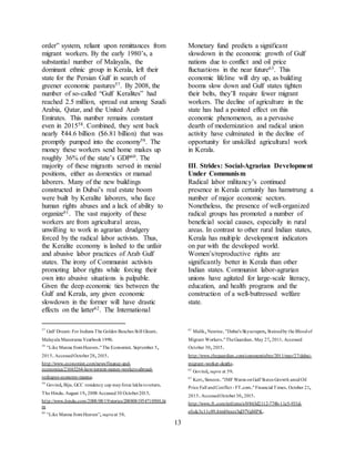 13
order” system, reliant upon remittances from
migrant workers. By the early 1980’s, a
substantial number of Malayalis, the
dominant ethnic group in Kerala, left their
state for the Persian Gulf in search of
greener economic pastures57. By 2008, the
number of so-called “Gulf Keralites” had
reached 2.5 million, spread out among Saudi
Arabia, Qatar, and the United Arab
Emirates. This number remains constant
even in 201558. Combined, they sent back
nearly ₹44.6 billion ($6.81 billion) that was
promptly pumped into the economy59. The
money these workers send home makes up
roughly 36% of the state’s GDP60. The
majority of these migrants served in menial
positions, either as domestics or manual
laborers. Many of the new buildings
constructed in Dubai’s real estate boom
were built by Keralite laborers, who face
human rights abuses and a lack of ability to
organize61. The vast majority of these
workers are from agricultural areas,
unwilling to work in agrarian drudgery
forced by the radical labor activists. Thus,
the Keralite economy is lashed to the unfair
and abusive labor practices of Arab Gulf
states. The irony of Communist activists
promoting labor rights while forcing their
own into abusive situations is palpable.
Given the deep economic ties between the
Gulf and Kerala, any given economic
slowdown in the former will have drastic
effects on the latter62. The International
57
Gulf Dream: For Indians The Golden Beaches Still Gleam.
Malayala Manorama Yearbook1990.
58
"Like Manna fromHeaven."The Economist.September 5,
2015.AccessedOctober28,2015.
http://www.economist.com/news/finance-and-
economics/21663264-how-torrent-money-workers-abroad-
reshapes-economy-manna.
59
Govind,Biju.GCC residency cap mayforce lakhs toreturn.
The Hindu.August 19,2008 Accessed30 October2015.
http://www.hindu.com/2008/08/19/stories/2008081954710500.ht
m
60
"Like Manna fromHeaven”,supraat 58.
Monetary fund predicts a significant
slowdown in the economic growth of Gulf
nations due to conflict and oil price
fluctuations in the near future63. This
economic lifeline will dry up, as building
booms slow down and Gulf states tighten
their belts, they’ll require fewer migrant
workers. The decline of agriculture in the
state has had a pointed effect on this
economic phenomenon, as a pervasive
dearth of modernization and radical union
activity have culminated in the decline of
opportunity for unskilled agricultural work
in Kerala.
III. Strides: Social-Agrarian Development
Under Communism
Radical labor militancy’s continued
presence in Kerala certainly has hamstrung a
number of major economic sectors.
Nonetheless, the presence of well-organized
radical groups has promoted a number of
beneficial social causes, especially in rural
areas. In contrast to other rural Indian states,
Kerala has multiple development indicators
on par with the developed world.
Women’s/reproductive rights are
significantly better in Kerala than other
Indian states. Communist labor-agrarian
unions have agitated for large-scale literacy,
education, and health programs and the
construction of a well-buttressed welfare
state.
61
Malik,Nesrine."Dubai's Skyscrapers,Stainedby the Bloodof
Migrant Workers."TheGuardian.May 27,2011.Accessed
October 30,2015.
http://www.theguardian.com/commentisfree/2011/may/27/dubai-
migrant-worker-deaths.
62
Govind,supra at 59.
63
Kerr,Simeon."IMF Warns onGulf States Growth amidOil
Price Fall andConflict - FT.com."Financial Times.October 21,
2015.AccessedOctober30,2015.
http://www.ft.com/intl/cms/s/0/863d2112-774b-11e5-933d-
efcdc3c11c89.html#axzz3qD7VgMPK.
 