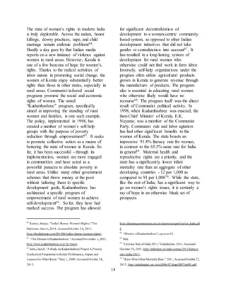 14
The state of women’s rights in modern India
is truly deplorable. Across the nation, honor
killings, dowry practices, rape, and child
marriage remain endemic problems64.
Hardly a day goes by that Indian media
reports on a new instance of violence against
women in rural areas. However, Kerala is
one of a few beacons of hope for women’s,
rights. Thanks to the radical activities of
labor unions in promoting social change, the
women of Kerala enjoy substantially better
rights than those in other states, especially in
rural areas. Communist-tailored social
programs promote the social and economic
rights of women. The noted
“Kudumbashree” program, specifically
aimed at improving the standing of rural
women and families, is one such example.
The policy, implemented in 1998, has
created a number of women’s self-help
groups with the purpose of poverty
reduction through empowerment65. It seeks
to promote collective action as a means of
bettering the state of women in Kerala. So
far, it has been successful - through its
implementation, women are more engaged
in communities and have acted as a
powerful panacea to absolute poverty in
rural areas. Unlike many other government
schemes that throw money at the poor
without tailoring them to specific
development goals, Kudumbashree has
architected a specific program of
empowerment of rural women to achieve
self-development66. So far, they have had
marked success. The program has allowed
64
Kumar,Sanjay."India's Shame: Women's Rights."The
Diplomat.June 6,2014.AccessedOctober 24,2015.
http://thediplomat.com/2014/06/indias-shame-womens-rights/.
65
"The Mission ofKudumbashree."AccessedNovember 1,2015.
http://www.kudumbashree.org/?q=vision.
66
John,Jacob."A Study on Kudumbashree Project A Poverty
EradicationProgramme in Kerala Performance,Impact and
Lessons for OtherStates." May1,2009.AccessedOctober24,
2015.
for significant decentralization of
development to a women-centric community
based system, as opposed to other Indian
development initiatives that did not take
gender or centralization into account67. It
has resulted in a long-lasting system of
development for rural women who
otherwise could not find work in farm labor.
Inversely, self-help organizations under the
program often utilize agricultural products
grown in Kerala to generate revenue through
the manufacture of products. The program
also is essential in educating rural women
who otherwise likely would have no
recourse68. The program itself was the direct
result of Communist political activity. In
1998, when Kudumbashree was enacted, the
then-Chief Minister of Kerala, E.K.
Nayanar, was a member of the Communist
Party. Communist rule and labor agitation
has had other significant benefits to the
women of Kerala. The state boasts an
impressive 91.8% literacy rate for women,
in contrast to the 65.5% same rate for India
in general69. Maternal health and
reproductive rights are a priority, and the
state has a significantly lower infant
mortality rate than an aggregate of other
developing countries - 12 per 1,000 as
compared to 91 per 1,00070. While the state,
like the rest of India, has a significant way to
go on women’s rights issues, it is certainly a
ray of hope in an otherwise bleak set of
prospects.
http://planningcommission.nic.in/reports/sereport/ser/ser_kudu.pd
f.
67
“Mission ofKudumbashree”,supraat 65.
68
Ibid.
69
"Literacy Rate ofIndia 2011."Indiafactsin.2011.Accessed
October 29,2015.http://indiafacts.in/india-census-2011/literacy-
rate-india-2011/.
70
"State-Wise Infant MortalityRate." 2011.AccessedOctober 27,
2015.http://indiabudget.nic.in/es2006-07/chapt2007/tab95.pdf.
 