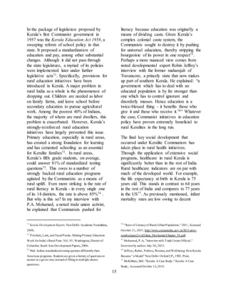 15
In the package of legislation proposed by
Kerala’s first Communist government in
1957 was the Kerala Education Act 1958, a
sweeping reform of school policy in that
state. It proposed a standardization of
education and pay, among other substantial
changes. Although it did not pass through
the state legislature, a myriad of its policies
were implemented later under further
legislative acts71. Specifically, provisions for
rural education initiatives have been
introduced in Kerala. A major problem in
rural India as a whole is the phenomenon of
dropping out. Children are needed as labor
on family farms, and leave school before
secondary education to pursue agricultural
work. Among the poorest 40% of Indians,
the majority of whom are rural dwellers, this
problem is exacerbated. However, Kerala’s
strongly-reinforced rural education
initiatives have largely prevented this issue.
Primary education, especially in rural areas,
has created a strong foundation for learning
and has cemented schooling as an essential
for Keralite families72. In rural areas,
Kerala’s fifth grade students, on average,
could answer 81% of standardized testing
questions73. This owes to a number of
strongly backed rural education programs
agitated by the Communists as a means of
rural uplift. Even more striking is the rate of
rural literacy in Kerala - in every single one
of its 14 districts, the rate is above 85%74 .
But why is this so? In my interview with
P.A. Mohamed, a noted trade union activist,
he explained that Communists pushed for
71
Kerala Development Report.NewDelhi: Academic Foundation,
2008.
72
Pritchett,Lant,andVaradPande.MakingPrimary Education
Work forIndia’s Rural Poor.Vol.95.Washington,District of
Columbia: South Asia Development Papers,2006.
73
Ibid. Indian standardizedtestingoperates differentlythan
American programs.Students are given a batteryof questions to
answer in a given time insteadof fillingin multiple-choice
questions.
literacy because education was originally a
means of dividing caste. Given Kerala’s
complex colonial caste system, the
Communists sought to destroy it by pushing
for universal education, thereby stripping the
bourgeoisie of its power in one respect75.
Perhaps a more nuanced view comes from
noted developmental expert Robin Jeffrey’s
interview with the former maharajah of
Travancore, a princely state that now makes
up part of southern Kerala. He explained: “a
government which has to deal with an
educated population is by far stronger than
one which has to control ignorant and
disorderly masses. Hence education is a
twice-blessed thing – it benefits those who
give it and those who receive it.76” Whatever
the case, Communist initiatives in education
policy have proven extremely beneficial to
rural Keralites in the long run.
The final key social development that
occurred under Keralite Communism has
taken place in rural health initiatives.
Through the application of extensive social
programs, healthcare in rural Kerala is
significantly better than in the rest of India.
Rural healthcare indicators are on par with
much of the developed world. For example,
the life expectancy at birth in Kerala is 75
years old. This stands in contrast to 64 years
in the rest of India and compares to 77 years
in the US77. As previously mentioned, infant
mortality rates are low owing to decent
74
"State of Literacyof Rural-UrbanPopulation." 2011.Accessed
October 21,2015.http://www.censusindia.gov.in/2011-prov-
results/paper2-vol2/data_files/kerala/Chapter_VI.pdf.
75
Mohamed,P.A."Interviewwith Trade Union Official."
Interviewby author.July 30,2015.
76
Jeffrey,Robin.Politics,Women,andWell-being: HowKerala
Became “a Model” NewDelhi: OxfordUP,1992.Print.
77
McKibben,Bill."Kerala: A Case Study." Kerala: A Case
Study. AccessedOctober 13,2015.
 