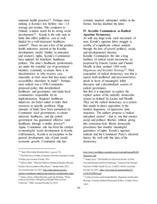 16
maternal health practices78. Perhaps most
striking is Kerala’s low fertility rate - 1.8
average per woman. This compares to
Finland, a nation noted for its strong social
development79. Kerala is the only state in
India that offers palliative care as well,
funded by a well-structured healthcare
system80. These are just a few of the positive
health indicators present in the Keralite
development model. Similar to education
and women’s rights, Kerala’s Communists
have agitated for beneficial healthcare
policies. The state’s healthcare professionals
are under the watchful eye of government
monitors constantly to ensure there is no
discrimination in who receives care,
especially in rural areas that face issues with
accessibility elsewhere in India81. Perhaps
most radical was a 1996 Communist-
proposed policy that decentralized
healthcare and governance and made local
communities responsible for its
implementation. Regional healthcare
initiatives are better suited to tailor their
resources to specific problems. Huge
amounts of funds have been earmarked by
Communist local governments to ensure
universal healthcare, and the central
government has guaranteed effective rural
healthcare through a similar process82.
Again, Communist rule has been the catalyst
to meaningful social development in Kerala.
Unfortunately, Kerala is an exception to the
general development rule of joint social-
economic growth. Communist rule has
78
“State-Wise Infant MortalityRate”,supraat 70.
79
Vital Statistics of India,Estimates of FertilityIndicators,Census
of India,Government of India.2013
80
Mehta,Jubin."Whythe Palliative Healthcare Model ofKerala
Needs to Be ExtendedtoOtherStates.” Ashoka India.2011.
AccessedOctober 24,2015.http://india.ashoka.org/why-
palliative-healthcare-model-kerala-needs-be-extended-other-states.
81
Filmer,Deon,JeffreyHammer,andLant Pritchett."Weak
Links in the Chain: A Diagnosis ofHealth Policyin Poor
Countries." 2000.AccessedOctober 22,2015.
certainly inspired substantial strides in the
former, but has disabled the latter.
IV. Keralite Communism as Radical
Agrarian Democracy
As with any large-scale rural movement of
note, Kerala’s agrarian labor struggle is
worthy of a significant critical analysis
through the lens of several political, social,
and developmental theories.
Keralite Communism fits into a long
tradition of radical social movements as
proposed by Ernesto Laclau and Chantal
Mouffe in their seminal 1985 work
Hegemony and Socialist Strategy83. Their
conception of radical democracy was that it
rejects both neoliberal and neoconservative
ideals in favor of meaningful leftist
discourse and a decentralized system of
radical governance.
But first it is important to explore the
explicit notion of the radically democratic
system as defined by Laclau and Mouffe.
They see the radical democracy as a system
that stands in direct opposition to the
modern hegemony of oppressive state
structures. The authors propose a “radical
and plural system” - that is, one that ensures
social and political liberties without giving
into consensus-style liberal democratic
procedures that smother meaningful
guarantees of rights. Kerala’s agrarian
radicals and the Communist Party’s electoral
history fits well with this idea of the
democracy.
http://www1.worldbank.org/publicsector/LearningProgram/PEAM
/Hammer1.pdf.
82
Nabae,Koji."The HealthCare Systemin Kerala- Its Past
Accomplishments andNewChallenges."Journalof the National
Institute of Public Health 52,no.2 (2003): 140-45.Accessed
October 28,2015.https://www.niph.go.jp/journal/data/52-
2/200352020010.pdf.
83
Laclau,Ernesto,andChantal Mouffe.HegemonyandSocialist
Strategy: Towards a Radical Democratic Politics.London: Verso,
1985.
 