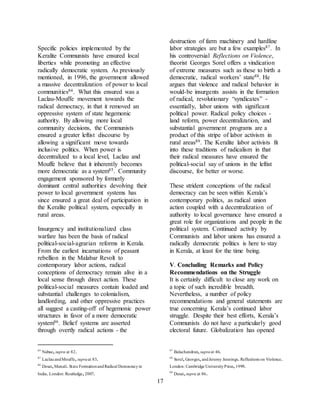 17
Specific policies implemented by the
Keralite Communists have ensured local
liberties while promoting an effective
radically democratic system. As previously
mentioned, in 1996, the government allowed
a massive decentralization of power to local
communities84. What this ensured was a
Laclau-Mouffe movement towards the
radical democracy, in that it removed an
oppressive system of state hegemonic
authority. By allowing more local
community decisions, the Communists
ensured a greater leftist discourse by
allowing a significant move towards
inclusive politics. When power is
decentralized to a local level, Laclau and
Mouffe believe that it inherently becomes
more democratic as a system85. Community
engagement sponsored by formerly
dominant central authorities devolving their
power to local government systems has
since ensured a great deal of participation in
the Keralite political system, especially in
rural areas.
Insurgency and institutionalized class
warfare has been the basis of radical
political-social-agrarian reforms in Kerala.
From the earliest incarnations of peasant
rebellion in the Malabar Revolt to
contemporary labor actions, radical
conceptions of democracy remain alive in a
local sense through direct action. These
political-social measures contain loaded and
substantial challenges to colonialism,
landlording, and other oppressive practices
all suggest a casting-off of hegemonic power
structures in favor of a more democratic
system86. Belief systems are asserted
through overtly radical actions - the
84
Nabae,supra at 82.
85
LaclauandMouffe,supraat 83.
86
Desai,Manali.State FormationandRadical Democracyin
India.London: Routledge,2007.
destruction of farm machinery and hardline
labor strategies are but a few examples87. In
his controversial Reflections on Violence,
theorist Georges Sorel offers a vindication
of extreme measures such as these to birth a
democratic, radical workers’ state88. He
argues that violence and radical behavior in
would-be insurgents assists in the formation
of radical, revolutionary “syndicates” -
essentially, labor unions with significant
political power. Radical policy choices -
land reform, power decentralization, and
substantial government programs are a
product of this stripe of labor activism in
rural areas89. The Keralite labor activists fit
into these traditions of radicalism in that
their radical measures have ensured the
political-social say of unions in the leftist
discourse, for better or worse.
These strident conceptions of the radical
democracy can be seen within Kerala’s
contemporary politics, as radical union
action coupled with a decentralization of
authority to local governance have ensured a
great role for organizations and people in the
political system. Continued activity by
Communists and labor unions has ensured a
radically democratic politics is here to stay
in Kerala, at least for the time being.
V. Concluding Remarks and Policy
Recommendations on the Struggle
It is certainly difficult to close any work on
a topic of such incredible breadth.
Nevertheless, a number of policy
recommendations and general statements are
true concerning Kerala’s continued labor
struggle. Despite their best efforts, Kerala’s
Communists do not have a particularly good
electoral future. Globalization has opened
87
Balachandran,supraat 46.
88
Sorel,Georges,andJeremy Jennings.Reflections on Violence.
London: Cambridge UniversityPress,1999.
89
Desai,supra at 86.
 