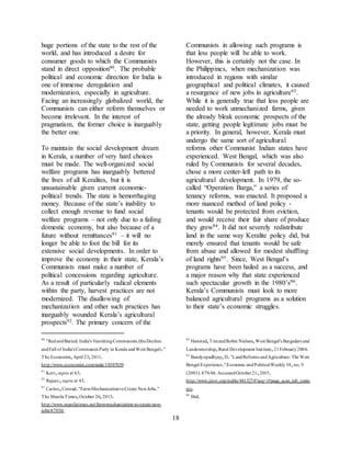 18
huge portions of the state to the rest of the
world, and has introduced a desire for
consumer goods to which the Communists
stand in direct opposition90. The probable
political and economic direction for India is
one of immense deregulation and
modernization, especially in agriculture.
Facing an increasingly globalized world, the
Communists can either reform themselves or
become irrelevant. In the interest of
pragmatism, the former choice is inarguably
the better one.
To maintain the social development dream
in Kerala, a number of very hard choices
must be made. The well-organized social
welfare programs has inarguably bettered
the lives of all Keralites, but it is
unsustainable given current economic-
political trends. The state is hemorrhaging
money. Because of the state’s inability to
collect enough revenue to fund social
welfare programs – not only due to a failing
domestic economy, but also because of a
future without remittances91 – it will no
longer be able to foot the bill for its
extensive social developments. In order to
improve the economy in their state, Kerala’s
Communists must make a number of
political concessions regarding agriculture.
As a result of particularly radical elements
within the party, harvest practices are not
modernized. The disallowing of
mechanization and other such practices has
inarguably wounded Kerala’s agricultural
prospects92. The primary concern of the
90
"RedandBuried; India's VanishingCommunists.(theDecline
andFall of India's Communist Party in Kerala andWest Bengal)."
The Economist,April 23,2011.
http://www.economist.com/node/18587059
91
Kerr,supra at 63.
92
Rajeev,supra at 45.
93
Carino,Conrad."FarmMechanizationtoCreate NewJobs."
The ManilaTimes,October 26,2013.
http://www.manilatimes.net/farm-mechanization-to-create-new-
jobs/47956/
Communists in allowing such programs is
that less people will be able to work.
However, this is certainly not the case. In
the Philippines, when mechanization was
introduced in regions with similar
geographical and political climates, it caused
a resurgence of new jobs in agriculture93.
While it is generally true that less people are
needed to work unmechanized farms, given
the already bleak economic prospects of the
state, getting people legitimate jobs must be
a priority. In general, however, Kerala must
undergo the same sort of agricultural
reforms other Communist Indian states have
experienced. West Bengal, which was also
ruled by Communists for several decades,
chose a more center-left path to its
agricultural development. In 1979, the so-
called “Operation Barga,” a series of
tenancy reforms, was enacted. It proposed a
more nuanced method of land policy -
tenants would be protected from eviction,
and would receive their fair share of produce
they grew94. It did not severely redistribute
land in the same way Keralite policy did, but
merely ensured that tenants would be safe
from abuse and allowed for modest shuffling
of land rights95. Since, West Bengal’s
programs have been hailed as a success, and
a major reason why that state experienced
such spectacular growth in the 1980’s96.
Kerala’s Communists must look to more
balanced agricultural programs as a solution
to their state’s economic struggles.
94
Hanstad,TimandRobin Nielsen,West Bengal's Bargadars and
Landownership,Rural Development Institute,21February2004.
95
Bandyopadhyay,D."LandReforms andAgriculture: The West
Bengal Experience."Economic andPoliticalWeekly38,no.9
(2003): 879-84.AccessedOctober21,2015.
http://www.jstor.org/stable/4413274?seq=1#page_scan_tab_conte
nts.
96
Ibid.
 