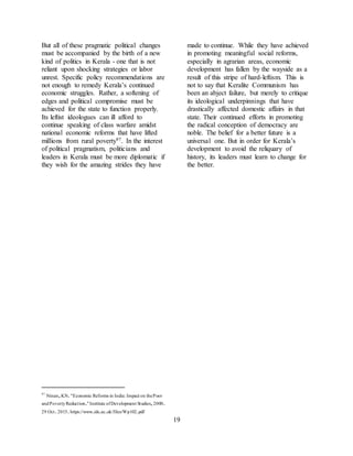 19
But all of these pragmatic political changes
must be accompanied by the birth of a new
kind of politics in Kerala - one that is not
reliant upon shocking strategies or labor
unrest. Specific policy recommendations are
not enough to remedy Kerala’s continued
economic struggles. Rather, a softening of
edges and political compromise must be
achieved for the state to function properly.
Its leftist ideologues can ill afford to
continue speaking of class warfare amidst
national economic reforms that have lifted
millions from rural poverty97. In the interest
of political pragmatism, politicians and
leaders in Kerala must be more diplomatic if
they wish for the amazing strides they have
made to continue. While they have achieved
in promoting meaningful social reforms,
especially in agrarian areas, economic
development has fallen by the wayside as a
result of this stripe of hard-leftism. This is
not to say that Keralite Communism has
been an abject failure, but merely to critique
its ideological underpinnings that have
drastically affected domestic affairs in that
state. Their continued efforts in promoting
the radical conception of democracy are
noble. The belief for a better future is a
universal one. But in order for Kerala’s
development to avoid the reliquary of
history, its leaders must learn to change for
the better.
97
Ninan,KN."Economic Reforms in India: Impact on thePoor
andPovertyReduction."Institute ofDevelopment Studies,2000.
29 Oct.2015.https://www.ids.ac.uk/files/Wp102.pdf
 