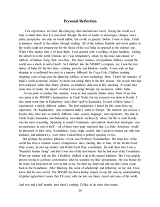 20
Personal Reflection
Few experiences are more life-changing than international travel. Seeing the world as it
truly is rather than how it is perceived through the lens of media or stereotypes changes one’s
entire perspective not only on world affairs, but on life in general. Before I went to India, I tried
to immerse myself in the culture through reading. All of the Salman Rushdie and travel guides in
the world could not prepare me for the shock of the real India as opposed to the stylized one.
When I first landed after a 10-hour flight, I was greeted with a swelling of pure humidity. Exiting
the airport in to the torrid Chennai air, I was immediately struck by the noise and clamor of
millions of Indians living their own lives. The sheer vastness of population halfway around the
world was a shock in and of itself. As I climbed into the MSSRF’s company car, I saw the two
halves of India for the first time: crushing poverty and fabulous wealth. A man with no legs
sleeping in a cardboard box next to a massive billboard for Coca-Cola. Children pushing
shopping carts of rags past the glittering edifices of new technology firms. I knew the statistics of
India’s social-economic divides by heart, but seeing them in the first person – the people that had
been analyzed rather than blurry pictures or statistical data was at first shocking. It would take
some time to realize the import of what I was seeing through my excursions within India.
At one point or another this summer, I was in four separate Indian states. Most of my time
was spent at the MSSRF’s headquarters in Tamil Nadu, but my research was done in Kerala. I
also spent some time in Puducherry and a brief spell in Karnataka. In each of those states, I
experienced a starkly different culture. The best explanation I heard for this came from my
supervisor, Dr. Rajalakshmi, who compared India’s states to Europe. The moment one crosses a
border, they enter into an entirely different value system, language, and experience. My time in
Tamil Nadu, Karnataka and Puducherry was almost exclusively urban, but life in rural Kerala
was the most rewarding. Speaking to actual Communists and radicals about their ideologies was
an experience in and of itself – all of them were quite surprised that I, a white American, would
be interested in their story. Nonetheless, every single activist that I spoke to treated me with true
kindness and authenticity, even when I asked them a pointed question or two.
But perhaps the greatest influence on me was Professor Swaminathan. His deep love of the
world has been a constant source of inspiration since meeting him in June. At the World Food
Prize events, he met my mother and World Food Prize coordinator. He told them that I was a
“beautiful human being” and that I was one of the best interns that he had seen at the Foundation.
When my mother told me this, I foolishly chalked it up to his natural kindness. But I was quickly
proven wrong in a private conversation after he watched my final presentation. He was bound for
his hotel, but beckoned me over to talk to me. He held my hand and told me that I must come
back to the Foundation. After finishing this work of scholarship and reflecting on my visit I now
know that he was correct. The MSSRF has had a lasting impact on my life and my understanding
of global agricultural issues that I’ll carry with me into my future career and view of the world.
And two and a half months later there’s nothing I’d like to do more than return.
 