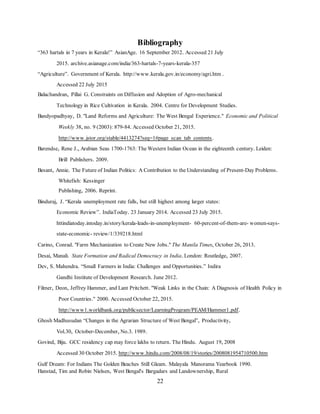 22
Bibliography
“363 hartals in 7 years in Kerala!” AsianAge. 16 September 2012. Accessed 21 July
2015. archive.asianage.com/india/363-hartals-7-years-kerala-357
“Agriculture”. Government of Kerala. http://www.kerala.gov.in/economy/agri.htm .
Accessed 22 July 2015
Balachandran, Pillai G. Constraints on Diffusion and Adoption of Agro-mechanical
Technology in Rice Cultivation in Kerala. 2004. Centre for Development Studies.
Bandyopadhyay, D. "Land Reforms and Agriculture: The West Bengal Experience." Economic and Political
Weekly 38, no. 9 (2003): 879-84. Accessed October 21, 2015.
http://www.jstor.org/stable/4413274?seq=1#page_scan_tab_contents.
Barendse, Rene J., Arabian Seas 1700-1763: The Western Indian Ocean in the eighteenth century. Leiden:
Brill Publishers. 2009.
Besant, Annie. The Future of Indian Politics: A Contribution to the Understanding of Present-Day Problems.
Whitefish: Kessinger
Publishing, 2006. Reprint.
Binduraj, J. “Kerala unemployment rate falls, but still highest among larger states:
Economic Review”. IndiaToday. 23 January 2014. Accessed 23 July 2015.
httindiatoday.intoday.in/story/kerala-leads-in-unemployment- 60-percent-of-them-are- women-says-
state-economic- review/1/339218.html
Carino, Conrad. "Farm Mechanization to Create New Jobs." The Manila Times, October 26, 2013.
Desai, Manali. State Formation and Radical Democracy in India. London: Routledge, 2007.
Dev, S. Mahendra. “Small Farmers in India: Challenges and Opportunities.” Indira
Gandhi Institute of Development Research. June 2012.
Filmer, Deon, Jeffrey Hammer, and Lant Pritchett. "Weak Links in the Chain: A Diagnosis of Health Policy in
Poor Countries." 2000. Accessed October 22, 2015.
http://www1.worldbank.org/publicsector/LearningProgram/PEAM/Hammer1.pdf.
Ghosh Madhusudan “Changes in the Agrarian Structure of West Bengal”, Productivity,
Vol.30, October-December, No.3. 1989.
Govind, Biju. GCC residency cap may force lakhs to return. The Hindu. August 19, 2008
Accessed 30 October 2015. http://www.hindu.com/2008/08/19/stories/2008081954710500.htm
Gulf Dream: For Indians The Golden Beaches Still Gleam. Malayala Manorama Yearbook 1990.
Hanstad, Tim and Robin Nielsen, West Bengal's Bargadars and Landownership, Rural
 