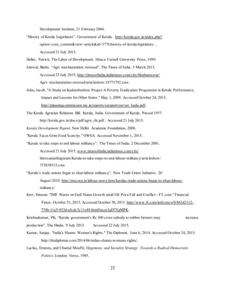23
Development Institute, 21 February 2004.
“History of Kerala Legislature”. Government of Kerala. http://kerala.gov.in/index.php?
option=com_content&view=article&id=3776:history-of-kerala-legislature .
Accessed 21 July 2015.
Heller, Patrick. The Labor of Development. Ithaca: Cornell University Press, 1999.
Jaiswal, Binita. “Agri mechanization stressed”. The Times of India. 3 March 2013.
Accessed 23 July 2015. http://timesofindia.indiatimes.com/city/bhubaneswar/
Agri- mechanization-stressed/articleshow/18771792.cms
John, Jacob. "A Study on Kudumbashree Project A Poverty Eradication Programme in Kerala Performance,
Impact and Lessons for Other States." May 1, 2009. Accessed October 24, 2015.
http://planningcommission.nic.in/reports/sereport/ser/ser_kudu.pdf.
The Kerala Agrarian Relations Bill. Kerala, India. Government of Kerala. Passed 1957.
http://kerala.gov.in/docs/pdf/agrn_rln.pdf . Accessed 21 July 2015.
Kerala Development Report. New Delhi: Academic Foundation, 2008.
"Kerala Faces Grim Food Scarcity." OWSA. Accessed November 1, 2015.
“Kerala to take steps to end labour militancy”. The Times of India. 2 December 2001.
Accessed 21 July 2015. www.timesofindia.indiatimes.com/city/
thiruvananthapuram/Kerala-to-take-steps-to-end-labour-militancy/articleshow/
753838513.cms
“Kerala’s trade unions begin to shun labour militancy”. New Trade Union Initiative. 20
August 2010. http://ntui.org.in/labour-news/item/keralas-trade-unions-begin-to-shun-labour-
militancy/
Kerr, Simeon. "IMF Warns on Gulf States Growth amid Oil Price Fall and Conflict - FT.com." Financial
Times. October 21, 2015. Accessed October 30, 2015. http://www.ft.com/intl/cms/s/0/863d2112-
774b-11e5-933d-efcdc3c11c89.html#axzz3qD7VgMPK.
Krishnakumar, PK. “Kerala government's Rs 300 crore subsidy to rubber farmers may increase
production”. The Hindu. 9 July 2015. Accessed 22 July 2015.
Kumar, Sanjay. "India's Shame: Women's Rights." The Diplomat. June 6, 2014. Accessed October 24, 2015.
http://thediplomat.com/2014/06/indias-shame-womens-rights/.
Laclau, Ernesto, and Chantal Mouffe. Hegemony and Socialist Strategy: Towards a Radical Democratic
Politics. London: Verso, 1985.
 