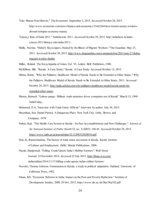 24
"Like Manna from Heaven." The Economist. September 5, 2015. Accessed October 28, 2015.
http://www.economist.com/news/finance-and-economics/21663264-how-torrent-money-workers-
abroad-reshapes-economy-manna.
"Literacy Rate of India 2011." Indiafactsin. 2011. Accessed October 29, 2015. http://indiafacts.in/india-
census-2011/literacy-rate-india-2011/.
Malik, Nesrine. "Dubai's Skyscrapers, Stained by the Blood of Migrant Workers." The Guardian. May 27,
2011. Accessed October 30, 2015. http://www.theguardian.com/commentisfree/2011/may/27/dubai-
migrant-worker-deaths.
Miller, Roland. The Encyclopedia of Islam, Vol. VI. Leiden: Brill Publishers, 1988.
McKibben, Bill. "Kerala: A Case Study." Kerala: A Case Study. Accessed October 13, 2015.
Mehta, Rubin. "Why the Palliative Healthcare Model of Kerala Needs to Be Extended to Other States." Why
the Palliative Healthcare Model of Kerala Needs to Be Extended to Other States. 2011. Accessed
October 24, 2015. http://india.ashoka.org/why-palliative-healthcare-model-kerala-needs-be-
extended-other-states.
Menon, Ramesh. “Labour pangs - Militant trade unionism drives companies out of Kerala” March 15, 1990.
IndiaToday.
Mohamed, P.A. "Interview with Trade Union Official." Interview by author. July 30, 2015.
Moynihan, Sen. Daniel Patrick. A Dangerous Place. New York City: Little, Brown, and
Company. 1978
Nabae, Koji. "The Health Care System in Kerala - Its Past Accomplishments and New Challenges." Journal of
the National Institute of Public Health 52, no. 2 (2003): 140-45. Accessed October 28, 2015.
https://www.niph.go.jp/journal/data/52-2/200352020010.pdf.
Nair, K. Ramachandran. The history of trade union movement in Kerala. Kerala Institute
of Labour and Employment. Delhi: Manak Publications. 2006.
Nayak, Depiprasad. “Falling Crude Upsets India’s Rubber Farmers”. Wall Street
Journal. 14 November 2014. Accessed 22 July 2015. http://blogs.wsj.com/
indiarealtime/2014/11/17/falling-crude-upsets-indias-rubber-farmers/
Nossiter, Thomas Johnson. Communism in Kerala: a study in political adaptation. Oakland: University of
California Press, 1982.
Ninan, KN. "Economic Reforms in India: Impact on the Poor and Poverty Reduction." Institute of
Development Studies, 2000. 29 Oct. 2015. https://www.ids.ac.uk/files/Wp102.pdf
 