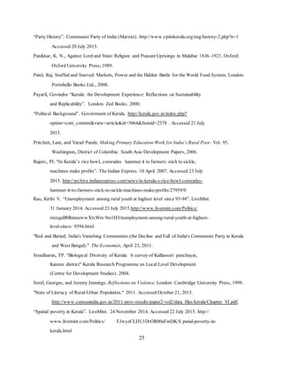 25
“Party History”. Communist Party of India (Marxist). http://www.cpimkerala.org/eng/history-2.php?n=1
Accessed 20 July 2015.
Panikkar, K. N., Against Lord and State: Religion and Peasant Uprisings in Malabar 1836–1921. Oxford:
Oxford University Press, 1989.
Patel, Raj. Stuffed and Starved: Markets, Power and the Hidden Battle for the World Food System. London:
Portobello Books Ltd., 2008.
Payaril, Govindra “Kerala: the Development Experience: Reflections on Sustainability
and Replicability”. London: Zed Books. 2000.
“Political Background”. Government of Kerala. http://kerala.gov.in/index.php?
option=com_content&view=article&id=3064&Itemid=2378 . Accessed 21 July
2015.
Pritchett, Lant, and Varad Pande. Making Primary Education Work for India’s Rural Poor. Vol. 95.
Washington, District of Columbia: South Asia Development Papers, 2006.
Rajeev, PI. “In Kerala’s rice bowl, comrades hammer it to farmers: stick to sickle,
machines make profits”. The Indian Express. 10 April 2007. Accessed 23 July
2015. http://archive.indianexpress.com/news/in-kerala-s-rice-bowl-comrades-
hammer-it-to-farmers-stick-to-sickle-machines-make-profits/27959/0
Rao, Kirthi V. “Unemployment among rural youth at highest level since 93-94”. LiveMint.
31 January 2014. Accessed 23 July 2015.http://www.livemint.com/Politics/
rmxquBMhnmzwwXtxWm 9m1H/Unemployment-among-rural-youth-at-highest-
level-since- 9394.html
"Red and Buried; India's Vanishing Communists.(the Decline and Fall of India's Communist Party in Kerala
and West Bengal)." The Economist, April 23, 2011.
Sreedharan, TP. “Biological Diversity of Kerala: A survey of Kalliasseri panchayat,
Kannur district" Kerala Research Programme on Local Level Development
(Centre for Development Studies). 2004.
Sorel, Georges, and Jeremy Jennings. Reflections on Violence. London: Cambridge University Press, 1999.
"State of Literacy of Rural-Urban Population." 2011. Accessed October 21, 2015.
http://www.censusindia.gov.in/2011-prov-results/paper2-vol2/data_files/kerala/Chapter_VI.pdf.
“Spatial poverty in Kerala”. LiveMint. 24 November 2014. Accessed 22 July 2015. http://
www.livemint.com/Politics/ FJwyzCLIJU1DrOR00aFmDK/S patial-poverty-in-
kerala.html
 