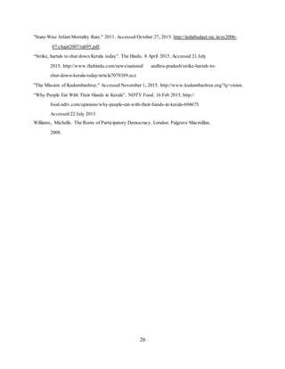 26
"State-Wise Infant Mortality Rate." 2011. Accessed October 27, 2015. http://indiabudget.nic.in/es2006-
07/chapt2007/tab95.pdf.
“Strike, hartals to shut down Kerala today”. The Hindu. 8 April 2015. Accessed 21 July
2015. http://www.thehindu.com/news/national/ andhra-pradesh/strike-hartals-to-
shut-down-kerala-today/article7079389.ece
"The Mission of Kudumbashree." Accessed November 1, 2015. http://www.kudumbashree.org/?q=vision.
“Why People Eat With Their Hands in Kerala”. NDTV Food. 16 Feb 2015. http://
food.ndtv.com/opinions/why-people-eat-with-their-hands-in-kerala-694675
Accessed 22 July 2015
Williams, Michelle. The Roots of Participatory Democracy. London: Palgrave Macmillan.
2008.
 