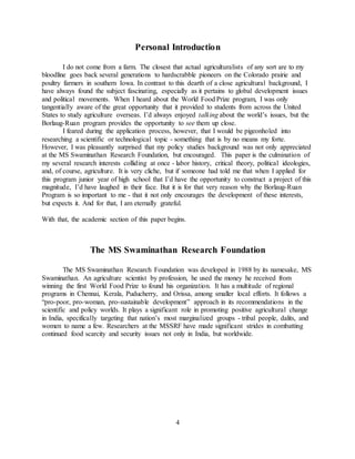 4
Personal Introduction
I do not come from a farm. The closest that actual agriculturalists of any sort are to my
bloodline goes back several generations to hardscrabble pioneers on the Colorado prairie and
poultry farmers in southern Iowa. In contrast to this dearth of a close agricultural background, I
have always found the subject fascinating, especially as it pertains to global development issues
and political movements. When I heard about the World Food Prize program, I was only
tangentially aware of the great opportunity that it provided to students from across the United
States to study agriculture overseas. I’d always enjoyed talking about the world’s issues, but the
Borlaug-Ruan program provides the opportunity to see them up close.
I feared during the application process, however, that I would be pigeonholed into
researching a scientific or technological topic - something that is by no means my forte.
However, I was pleasantly surprised that my policy studies background was not only appreciated
at the MS Swaminathan Research Foundation, but encouraged. This paper is the culmination of
my several research interests colliding at once - labor history, critical theory, political ideologies,
and, of course, agriculture. It is very cliche, but if someone had told me that when I applied for
this program junior year of high school that I’d have the opportunity to construct a project of this
magnitude, I’d have laughed in their face. But it is for that very reason why the Borlaug-Ruan
Program is so important to me - that it not only encourages the development of these interests,
but expects it. And for that, I am eternally grateful.
With that, the academic section of this paper begins.
The MS Swaminathan Research Foundation
The MS Swaminathan Research Foundation was developed in 1988 by its namesake, MS
Swaminathan. An agriculture scientist by profession, he used the money he received from
winning the first World Food Prize to found his organization. It has a multitude of regional
programs in Chennai, Kerala, Puducherry, and Orissa, among smaller local efforts. It follows a
“pro-poor, pro-woman, pro-sustainable development” approach in its recommendations in the
scientific and policy worlds. It plays a significant role in promoting positive agricultural change
in India, specifically targeting that nation’s most marginalized groups - tribal people, dalits, and
women to name a few. Researchers at the MSSRF have made significant strides in combatting
continued food scarcity and security issues not only in India, but worldwide.
 