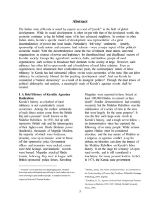 5
Abstract
The Indian state of Kerala is noted by experts as a sort of “puzzle” in the field of global
development. While its social development is often on par with that of the developed world, the
economy continues to lag far behind many of its less advanced neighbors. In contrast to other
Indian states, Kerala’s specific model of development was representative of a great
decentralization of power into local hands. Particularly “left-wing” sentiments – notably,
sponsorship of trade unions and extensive land reforms – were a major aspect of this political-
economic model. With this decentralization came the rise of militant trade unions and rural
organizations as sources of power and legitimacy for disenfranchised and disaffected sectors of
Keralite society. Groups like agricultural workers, dalits, and landless people all used
organizations such as these to broadcast their demands to the society at large. However, such
militancy has often led to open revolts and a breakdown of rural labor relations. Even as
organizations have abandoned their confrontational pasts, the commonplace nature of labor
militancy in Kerala has had substantial effects on the socio-economics of the state. But can labor
militancy be exclusively blamed for this puzzling development crisis? And can Kerala be
considered a “radical democracy” as a result of its insurgent politics? Through the dual lenses of
political philosophy and analysis, a meaningful study of Kerala’s agrarian revolts shall be
created.
I. A Brief History of Keralite Agrarian
Radicalism
Kerala’s history as a hotbed of rural
militancy is not a particularly recent
occurrence. Among the earliest sentiments
of such direct action come from the British
Raj and a peasant1 revolt known as the
Malabar Rebellion. In 1921, fed up with
repressive British rule and the intransigence
of their higher-caste Hindu Brahmin jenmi
(landlords), thousands of Mappila Muslims,
the majority of which were kudiyaan,
(tenants), rose up in massive scale to throw
off this oppressive yoke. Government
offices and treasuries were sacked, courts
were held hostage, and landlords’ records
were burned. Mappilas attacked Hindu
tenants, believing they were in league with
British-sponsored police forces. Revolting
1
“Peasant” is not usedhere as a disparagingterm.Modern
historians andprofessionals specializingin rural studies use it as a
term referringto poor landless people.Examples include the
respectedJournal of Peasant Studies.
Mappilas were reported to have forced at
least 100,000 Hindus to convert or face
death2. Smaller demonstrations had certainly
occurred, but the Malabar Rebellion was the
culmination of a series of riots in the area
that were largely for the same purpose3. It
was the first such large-scale revolt in
Kerala’s history, and a tough act to follow –
no demonstration since has captured the
following of so many people. While actions
against Hindus must be considered
atrocities, and the true nature of Malabar as
a religious or agrarian conflict is up for
debate, no historian can deny the impact of
the Malabar Rebellion on Kerala’s labor
history. It set the stage for a history of open
rural revolts, and is still considered a
touchstone for many peasant leaders. In fact,
in 1971, the Kerala state government
2
Besant,Annie.The Future of IndianPolitics: A Contributionto
the Understanding of Present-DayProblems.Whitefish: Kessinger
Publishing,2006.Reprint.
3
Panikkar,K.N.,Against Lordand State:Religionand Peasant
Uprisings in Malabar 1836–1921.Oxford: OxfordUniversity
Press,1989.
 