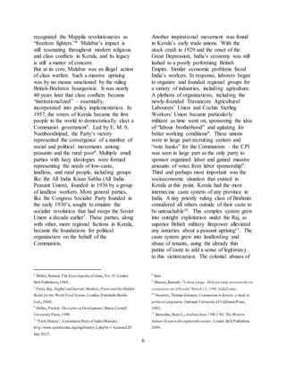 6
recognized the Mappila revolutionaries as
“freedom fighters.”4 Malabar’s impact is
still resonating throughout modern religious
and class conflicts in Kerala, and its legacy
is still a matter of concern.
But at its core, Malabar was an illegal action
of class warfare. Such a massive uprising
was by no means sanctioned by the ruling
British-Brahmin bourgeoisie. It was nearly
40 years later that class conflicts became
“institutionalized” – essentially,
incorporated into policy implementation. In
1957, the voters of Kerala became the first
people in the world to democratically elect a
Communist government5. Led by E. M. S.
Namboodiripad, the Party’s victory
represented the convergence of a number of
social and political movements among
peasants and the rural poor6. Multiple small
parties with hazy ideologies were formed
representing the needs of low-caste,
landless, and rural people, including groups
like the All India Kisan Sabha (All India
Peasant Union), founded in 1936 by a group
of landless workers. More general parties,
like the Congress Socialist Party founded in
the early 1930’s, sought to emulate the
socialist revolution that had swept the Soviet
Union a decade earlier7. These parties, along
with other, more regional factions in Kerala,
became the foundations for political
organization on the behalf of the
Communists.
4
Miller,Roland.The Encyclopediaof Islam,Vol.VI.Leiden:
Brill Publishers,1988.
5
Patel,Raj.Stuffed andStarved:Markets,Power andthe Hidden
Battle for the World Food System.London: PortobelloBooks
Ltd.,2008.
6
Heller,Patrick.The Labor of Development.Ithaca: Cornell
UniversityPress,1999.
7
“PartyHistory”.Communist Partyof India (Marxist).
http://www.cpimkerala.org/eng/history-2.php?n=1 Accessed20
July 2015.
Another inspirational movement was found
in Kerala’s early trade unions. With the
stock crash in 1929 and the onset of the
Great Depression, India’s economy was still
lashed to a poorly performing British
Empire. Similar economic problems faced
India’s workers. In response, laborers began
to organize and founded regional groups for
a variety of industries, including agriculture.
A plethora of organizations, including the
newly-founded Travancore Agricultural
Labourers’ Union and Cochin Sterling
Workers’ Union became particularly
militant as time went on, sponsoring the idea
of “labour brotherhood” and agitating for
better working conditions8. These unions
were in large part recruiting centers and
“vote banks” for the Communists – the CPI
was seen in large part as the only party to
sponsor organized labor and gained massive
amounts of votes from labor sponsorship9.
Third and perhaps most important was the
socioeconomic situation that existed in
Kerala at this point. Kerala had the most
internecine caste system of any province in
India. A tiny priestly ruling class of Brahmin
considered all others outside of their caste to
be untouchable10. This complex system grew
into outright exploitation under the Raj, as
superior British military firepower alleviated
any anxieties about a peasant uprising11. The
caste system grew into landlording and
abuse of tenants, using the already thin
patina of caste to add a sense of legitimacy
to this victimization. The colonial abuses of
8
Ibid.
9
Menon,Ramesh.“Labour pangs - Militant trade unionismdrives
companies out ofKerala”March15,1990.IndiaToday.
10
Nossiter,Thomas Johnson.Communism in Kerala: a study in
political adaptation.Oakland: Universityof CaliforniaPress,
1982.
11
Barendse,Rene J.,ArabianSeas 1700-1763:The Western
Indian Oceanin the eighteenthcentury.Leiden: Brill Publishers.
2009.
 