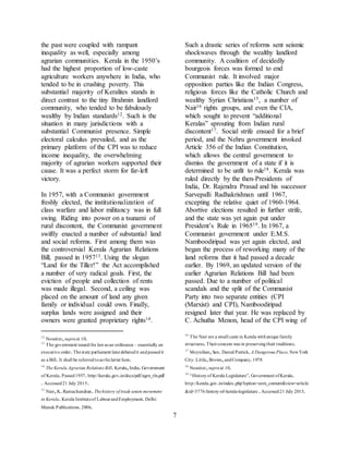 7
the past were coupled with rampant
inequality as well, especially among
agrarian communities. Kerala in the 1950’s
had the highest proportion of low-caste
agriculture workers anywhere in India, who
tended to be in crushing poverty. This
substantial majority of Keralites stands in
direct contrast to the tiny Brahmin landlord
community, who tended to be fabulously
wealthy by Indian standards12. Such is the
situation in many jurisdictions with a
substantial Communist presence. Simple
electoral calculus prevailed, and as the
primary platform of the CPI was to reduce
income inequality, the overwhelming
majority of agrarian workers supported their
cause. It was a perfect storm for far-left
victory.
In 1957, with a Communist government
freshly elected, the institutionalization of
class warfare and labor militancy was in full
swing. Riding into power on a tsunami of
rural discontent, the Communist government
swiftly enacted a number of substantial land
and social reforms. First among them was
the controversial Kerala Agrarian Relations
Bill, passed in 195713. Using the slogan
“Land for the Tiller!” the Act accomplished
a number of very radical goals. First, the
eviction of people and collection of rents
was made illegal. Second, a ceiling was
placed on the amount of land any given
family or individual could own. Finally,
surplus lands were assigned and their
owners were granted proprietary rights14.
12
Nossiter,supraat 10.
13
The government issuedthe lawas an ordinance – essentially an
executive order.Thestate parliament laterdebatedit andpassedit
as a Bill. It shall be referredtoas thelatter here.
14
The Kerala Agrarian Relations Bill.Kerala,India.Government
of Kerala.Passed1957.http://kerala.gov.in/docs/pdf/agrn_rln.pdf
. Accessed21 July 2015.
15
Nair,K.Ramachandran.Thehistory of trade union movement
in Kerala.Kerala Instituteof LabourandEmployment.Delhi:
Manak Publications.2006.
Such a drastic series of reforms sent seismic
shockwaves through the wealthy landlord
community. A coalition of decidedly
bourgeois forces was formed to end
Communist rule. It involved major
opposition parties like the Indian Congress,
religious forces like the Catholic Church and
wealthy Syrian Christians15, a number of
Nair16 rights groups, and even the CIA,
which sought to prevent “additional
Keralas” sprouting from Indian rural
discontent17. Social strife ensued for a brief
period, and the Nehru government invoked
Article 356 of the Indian Constitution,
which allows the central government to
dismiss the government of a state if it is
determined to be unfit to rule18. Kerala was
ruled directly by the then-Presidents of
India, Dr. Rajendra Prasad and his successor
Sarvepalli Radhakrishnan until 1967,
excepting the relative quiet of 1960-1964.
Abortive elections resulted in further strife,
and the state was yet again put under
President’s Rule in 196519. In 1967, a
Communist government under E.M.S.
Namboodiripad was yet again elected, and
began the process of reworking many of the
land reforms that it had passed a decade
earlier. By 1969, an updated version of the
earlier Agrarian Relations Bill had been
passed. Due to a number of political
scandals and the split of the Communist
Party into two separate entities (CPI
(Marxist) and CPI), Namboodiripad
resigned later that year. He was replaced by
C. Achutha Menon, head of the CPI wing of
16
The Nair are a small caste in Kerala withunique family
structures.Theirconcern was in preservingtheir traditions.
17
Moynihan,Sen.Daniel Patrick.A Dangerous Place.NewYork
City: Little,Brown,andCompany.1978
18
Nossiter,supraat 10.
19
“Historyof Kerala Legislature”.Government ofKerala.
http://kerala.gov.in/index.php?option=com_content&view=article
&id=3776:history-of-kerala-legislature .Accessed21 July 2015.
 