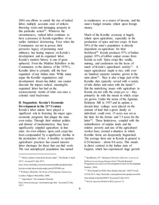 9
2001-era efforts to curtail the rise of radical
labor, multiple accounts exist of strikers
throwing rocks and damaging property in
this particular action29. Whatever the
circumstances, radical labor continues to
have a presence in Kerala regardless of an
earlier statistical downswing. Even when the
Communists are not in power, their
pervasive legacy of promoting rural
militancy has lasting impacts on Kerala’s
development and its organized labor.
Kerala’s modern history is one of great
upheaval. From the Malabar Rebellion to the
Communists to the distress of the 1970’s,
Keralite labor is certainly still the best
organized of any Indian state. While many
argue the Keralite organization and
development dream has failed, one cannot
discount the impact radical, meaningful,
organized labor has had on the
socioeconomic trends of what was once a
colonial rural backwater.
II. Stagnation: Kerala’s Economic
Development in the 21st Century
Kerala’s labor unions have played a
significant role in fostering the major agro-
economic programs that plague the state
even today. Through their strident politics
and distrust of modernization, they have
significantly crippled agriculture in that
state. An over-reliance upon cash crops has
been compounded by a significant decline in
the production of rice. A hostility to modern
agricultural practices has caused massive
labor shortages for those that can find work.
The vast unemployed population has turned
29
“Strike,hartals toshut down Kerala today”.TheHindu.8 April
2015.Accessed21 July 2015.
http://www.thehindu.com/news/national/andhra-pradesh/strike-
hartals-to-shut-down-kerala-today/article7079389.ece
30
Williams,Michelle.The Roots of Participatory Democracy.
London: Palgrave Macmillan.2008.
31
“Agriculture”.Government of Kerala.
http://www.kerala.gov.in/economy/agri.htm.Accessed22 July
2015
to remittances as a source of income, and the
state’s budget remains reliant upon foreign
money.
Much of the Keralite economy is hugely
reliant upon agriculture, especially in the
production of spice and tree crops. At least
50% of the state’s population is directly
dependent on agriculture for their
livelihood30 Kerala produces 97% of Indian
pepper. 85% of rubber output comes from
Kerala as well. Spice crops like vanilla,
nutmeg, and cardamom are the locus of
much of Kerala’s agricultural activity31. A
major agricultural staple is rice, with over
six hundred separate varieties grown in the
state alone32. Rice is also a huge part of the
Keralite diet, typically served with a variety
of side dishes and eaten with the hands33.
But the underlying issues with agriculture in
Kerala are not with the crops per se – they
primarily lie with the means in which crops
are grown. Under the terms of the Agrarian
Relations Bill in 1957 and its update a
decade later, ceilings were placed on the
amount of land that a given family or
individual could own. 15 acres was set as
the limit for the former and 7.5 acres for the
latter34. These limitations, coupled with the
redistribution of surplus lands and the
relative poverty and size of the agricultural
worker base, created a situation in which
Keralite farms are desperately fragmented.
The average farm size in Kerala in general is
0.24 hectares – about 0.6 acres. This stands
in direct contrast to the Indian state of
Gujarat, which has experienced huge growth
32
Sreedharan,TP.“Biological Diversity of Kerala:A survey of
Kalliasseri panchayat,Kannur district"Kerala Research
Programme onLocal Level Development (Centre for Development
Studies). 2004.
33
“WhyPeople Eat With Their Hands in Kerala”.NDTVFood.
16 Feb2015.http://food.ndtv.com/opinions/why-people-eat-with-
their-hands-in-kerala-694675Accessed22July 2015.
34
Kerala AgrarianRelations Bill,supraat 14.
 