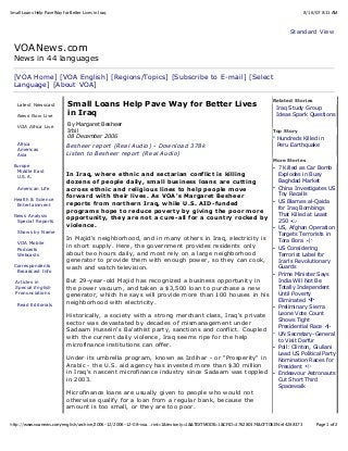 8/16/07 8:11 AMSmall Loans Help Pave Way for Better Lives in Iraq
Page 1 of 2http://www.voanews.com/english/archive/2006-12/2006-12-08-voa…rint=1&textonly=1&&TEXTMODE=1&CFID=176280374&CFTOKEN=44288373
Standard View
VOANews.com
News in 44 languages
[VOA Home] [VOA English] [Regions/Topics] [Subscribe to E-mail] [Select
Language] [About VOA]
Latest Newscast
News Now Live
VOA Africa Live
Africa
Americas
Asia
Europe
Middle East
U.S.A.
American Life
Health & Science
Entertainment
News Analysis
Special Reports
Shows by Name
VOA Mobile
Podcasts
Webcasts
Correspondents
Broadcast Info
Articles in
Special English
Pronunciations
Read Editorials
Small Loans Help Pave Way for Better Lives
in Iraq
By Margaret Besheer
Irbil
08 December 2006
Besheer report (Real Audio) - Download 378k
Listen to Besheer report (Real Audio)
In Iraq, where ethnic and sectarian conflict is killing
dozens of people daily, small business loans are cutting
across ethnic and religious lines to help people move
forward with their lives. As VOA's Margaret Besheer
reports from northern Iraq, while U.S. AID-funded
programs hope to reduce poverty by giving the poor more
opportunity, they are not a cure-all for a country rocked by
violence.
In Majid's neighborhood, and in many others in Iraq, electricity is
in short supply. Here, the government provides residents only
about two hours daily, and most rely on a large neighborhood
generator to provide them with enough power, so they can cook,
wash and watch television.
But 29-year-old Majid has recognized a business opportunity in
the power vacuum, and taken a $3,500 loan to purchase a new
generator, which he says will provide more than 100 houses in his
neighborhood with electricity.
Historically, a society with a strong merchant class, Iraq's private
sector was devastated by decades of mismanagement under
Sadaam Hussein's Ba'athist party, sanctions and conflict. Coupled
with the current daily violence, Iraq seems ripe for the help
microfinance institutions can offer.
Under its umbrella program, known as Izdihar - or "Prosperity" in
Arabic - the U.S. aid agency has invested more than $30 million
in Iraq's nascent microfinance industry since Sadaam was toppled
in 2003.
Microfinance loans are usually given to people who would not
otherwise qualify for a loan from a regular bank, because the
amount is too small, or they are too poor.
Related Stories
Iraq Study Group
Ideas Spark Questions
Top Story
Hundreds Killed in
Peru Earthquake
More Stories
7 Killed as Car Bomb
Explodes in Busy
Baghdad Market
China Investigates US
Toy Recalls
US Blames al-Qaida
for Iraq Bombings
That Killed at Least
250
US, Afghan Operation
Targets Terrorists in
Tora Bora
US Considering
Terrorist Label for
Iran's Revolutionary
Guards
Prime Minister Says
India Will Not Be
Totally Independent
Until Poverty
Eliminated
Preliminary Sierra
Leone Vote Count
Shows Tight
Presidential Race
UN Secretary-General
to Visit Darfur
Poll: Clinton, Giuliani
Lead US Political Party
Nomination Races for
President
Endeavour Astronauts
Cut Short Third
Spacewalk
 
