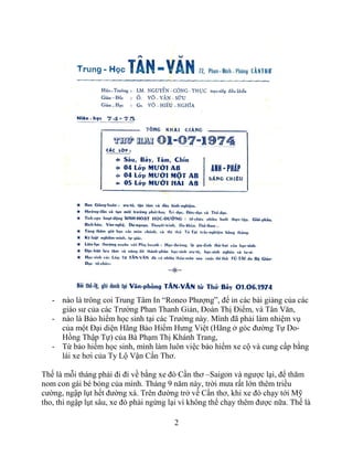 2
- nào là trông coi Trung Tâm In “Roneo Phượng”, để in các bài giảng của các
giáo sư của các Trường Phan Thanh Giản, Đoàn Thị Điểm, và Tân Văn,
- nào là Bảo hiểm học sinh tại các Trường này. Mình đã phải làm nhiệm vụ
của một Đại diện Hãng Bảo Hiểm Hưng Việt (Hãng ở góc đường Tự Do-
Hồng Thập Tự) của Bà Phạm Thị Khánh Trang,
- Từ bảo hiểm học sinh, mình làm luôn việc bảo hiểm xe cộ và cung cấp bằng
lái xe hơi của Ty Lộ Vận Cần Thơ.
Thế là mỗi tháng phải đi đi về bằng xe đò Cần thơ –Saigon và ngược lại, để thăm
nom con gái bé bỏng của mình. Tháng 9 năm này, trời mưa rất lớn thêm triều
cường, ngập lụt hết đường xá. Trên đường trở về Cần thơ, khi xe đò chạy tới Mỹ
tho, thì ngập lụt sâu, xe đò phải ngừng lại vì không thể chạy thêm được nữa. Thế là
 