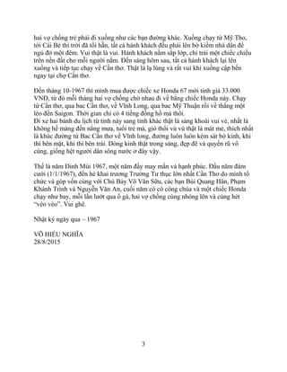 3
hai vợ chồng trẻ phải đi xuồng như các bạn đường khác. Xuồng chạy từ Mỹ Tho,
tới Cái Bè thì trời đã tối hẵn, tất cả hành khách đều phải lên bờ kiếm nhà dân để
ngủ đở một đêm. Vui thật là vui. Hành khách nằm sắp lớp, chỉ trải một chiếc chiếu
trên nền đất cho mỗi người nằm. Đến sáng hôm sau, tất cả hành khách lại lên
xuồng và tiếp tục chạy về Cần thơ. Thật là lạ lùng và rất vui khi xuồng cập bến
ngay tại chợ Cần thơ.
Đến tháng 10-1967 thì mình mua được chiếc xe Honda 67 mới tinh giá 33.000
VNĐ, từ đó mỗi tháng hai vợ chồng chở nhau đi về bằng chiếc Honda này. Chạy
từ Cần thơ, qua bac Cần thơ, về Vĩnh Long, qua bac Mỹ Thuận rồi về thẳng một
lèo đến Saigon. Thời gian chỉ có 4 tiếng đồng hồ mà thôi.
Đi xe hai bánh du lịch từ tỉnh này sang tỉnh khác thật là sảng khoái vui vẻ, nhất là
không hề màng đến nắng mưa, tuổi trẻ mà, gió thổi vù vù thật là mát mẻ, thích nhất
là khúc đường từ Bac Cần thơ về Vĩnh long, đường luôn luôn kèm sát bờ kinh, khi
thì bên mặt, khi thì bên trái. Dòng kinh thật trong sáng, đẹp đẽ và quyến rũ vô
cùng, giống hệt người dân sông nước ở đây vậy.
Thế là năm Đinh Mùi 1967, một năm đầy may mắn và hạnh phúc. Đầu năm đám
cưới (1/1/1967), đến hè khai trương Trường Tư thục lớn nhất Cần Thơ do mình tổ
chức và góp vốn cùng với Chú Bảy Võ Văn Sữu, các bạn Bùi Quang Hân, Phạm
Khánh Trình và Nguyễn Văn An, cuối năm có cô công chúa và một chiếc Honda
chạy như bay, mỗi lần lướt qua ổ gà, hai vợ chồng cùng nhóng lên và cùng hét
“véo véo”. Vui ghê.
Nhật ký ngày qua – 1967
VÕ HIẾU NGHĨA
28/8/2015
 