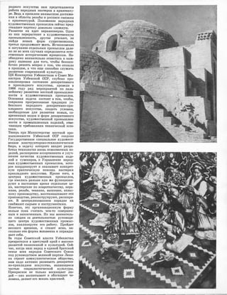 родного искуоства нам ·пред,ставляется
раJбота народных мастеров в архитекту­
ре. Ведь в прошлом наивысшие достиже-
ния в области резьбы и росписи связ·аны
с •архитектурой. Положение народных
художественных промыслов сейчас пред­
ставляет ·картину довольно сложную.
Развитие их идет неравномерно. Одни
из них перерастают в художественную
промышленность, другие �а·сают, не
найдя новых форм ,сущесТJВования,
третьи продолжают жить. Исчезновение
и затухание отдельных промыслов дале­
к.о не во всех случаях определяется е•сте­
ственным историчесю<1JМ процессом. Не­
обходимо .внимательно ,отнестись к каж­
дому явлению для того, чтобы •безоши­
бочно решить вопрос о .том, что отошло
в прошлое, а что еще способно служить
развитию современной культуры.
ЦК :Компартии Узбекистана и Совет Ми­
нистров Узбеюской ОСР; ,глубоюо про­
анализировав состояние де.коративного
и прикладного искуссТJВа, провели в
1966 году ряд .мероприятий по даль­
нейшему развитию местной промышлен­
ности и художественных промыслов.
Основная задача состоит в том, чтобы,
сохранив прогрессивные традищии уз­
бекского народного декоративно-при­
кладного искусства, создать условия,
необходимые для развития новых, со­
в.ременных ·видов и форм де.коративного
искусства, художественной промышлен­
ности и проrмышленных изделий, о'Dве­
чающих тр�бованиям технической эсте­
тики.
Теперь при Министерстве местной про­
мышленности У:Jбекской ССР создано
Государственное специальное художест­
венное .конструкторско-технологическое
бюро, в задачу которого входит разра­
ботка •технологии вновь осваиваемых из­
делий, расширение ассортимент;а и улуч­
шение к·ачества художественных изде­
лий и •сувениров, и Улра,вление народ­
ных художественных промыслов, :к.ото­
рое 'Координирует и оказывает ,конкрет­
ную пра·кти�ческую помощь мастерам
прикладного искусс'11ва. Кроме того, в
центрах художественных промыслов,
где имелись раньше или же функциони­
руют в настоящее время отдельные це­
хи, мастерские по .ковроткачеству, .кера­
мике, резьбе, че.:к.анке, вышивке, атлас­
ному производству, восстана,вливают эти
производства, реконструируют, расширя­
ют. В централизованном порядке их
снабжают сырьем и инструментами.
Конечно, эту организационную форму
нельзя пока считать чем-то совершен­
ным и законченным. Но мы вниматель­
но следим за деятельностью руководя­
ще110 центра художественных промыс- ·
ло�В, анализируем е110 работу. Пройдет
• немного времени, и станет я:сно, на­
сколько эта форма ж�зне·нна и оправды­
вает себя.
За годы Советс:к.ой власти Узбекистан
превратился в цветущий :к.рай с высоко­
развитой экономикой и культурой. Сей­
час, когда наш народ в единой братской
семье всех народов Советского Союза
под руководством великой партии Лени­
на строит коммуни,стическое о:бщес'DВо,
нам надо активно развивать декоратив­
но-прикладное искусство, я,вляющееся
частью социа,листической культуры.
Прекрасное не только восхищает лю­
дей - оно воспитывает и обогащает че­
лове-ка, дел·ает его жизнь красивой.
 