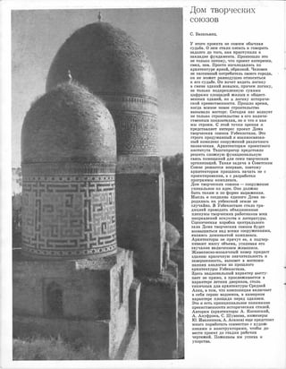 Дом- творческих·
союзов
С. Базазьянц.
У этого проекта не ,совсем обычная
судьба. О не.м стали писать и говорить
задолго до того, .как приступили к
закладке фундамента. Произошло это
не то·лысо потому, 1что проект интересен,
смел, нов. Просто изголодались по
архитектуре яркой, ,образной. Человек
не пассивный потре·битель ·СiВОего r'.Орода,
он не может равнодушно относиться
к его судыбе. Он хочет видеть логику
в смене зданий новыми, причем логику,
не только подкрепленную сухими
цифрами площадей жилых и общест­
венных зданий, но и логику историче­
ской прее1мственноети. Прошло время,
когда всякое новое строительство
вызывало .восторг. Сегодня нас волнует
не только строительство в его количе­
с·твенных показателях, но и ч'11о и ка,к
мы етроим. с этой точки зрения и.
пред,ста,вляет интерес проект Дома
творческих союзов Уз,бекистана. Это
строго продуманный и взаимосвязан­
ный .комплекс ,сооружений различного
назначения. Архитекторам проектного
института Ташгипрогор предстояло
решить сложную фунюциональную
связь помещений для семи творческих
организаций. Такая задаrча в Со11ет1ском
Союзе решается впервые, поэтому
архитекторам пришлось начать не с
проектирования, а с разработки
программы ;комплекса.
Дом творческих ,союзов - сооружение
уникальное по идее. Оно должно
быть таким и по форме выражения.
Мысль о создании единого Дома за­
родил.а-сь на узбекской земле не
случайно. iВ У-абекистане стало тра­
дицией проводить объединенные
пленумы тв.орческих работников всех
направлений искусс'11в и литературы.
Сцениче·ская коробка центрального
зала Дома творческих союзов будет
возвышаться над всеми сооружениями,
являясь доминантой комплекса.
Архитекторы не прячут ее, а подчер­
кивают массу ,абъема, усиливая е•го
звучание в,ключением живописи.
Ж.ивописно0мозаичный ковер придаст
зданию кра,сочную зна:чительность и
завершенность, вызовет в ,воспоми­
наниях аналогии из прошлого
архитектуры Узбекистана.
Зде·сь национальный характер высту­
п.ае·т не прямо, а прослеживается в
характере летних двориков, столь
типичных для архитектуры Средней
Азии, в том, что композиция в·ключает
в ,себя серию •водоемов, в ,камерном
характере площади перед зданием.
Это и есть принципиальное понимание
преемственности исторических -стилей.
Авторам (архитекторы А. н:осинский,
А. Ануфриев, С. Шуваева, инженеры
Ю. Иванников, А. Асанов) еще предстоит
много поработать совместно с худож­
никами и .конструкторами, чтобы до­
вести проект до стадии рабочих
чертежей. Пожелаем им успеха и
упорства.
 