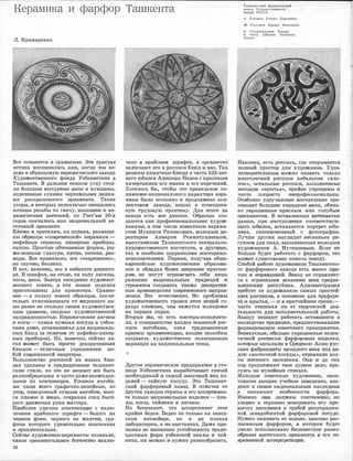 Керамика и фарфор Ташкента
Л. К:рамаренко
Все :поз,н,ается �в сравн.еНJИJИ. Эrе простая
истина В'СIIIОМJНJИЛ,11JСЬ На!М, iЮОГДа мы во­
ШJDИ ,в ,об.ра•зцовую к:ераМ1Ичее:rwго з,авода
Ху,щож·е,ст�венного фонда Узбе1юи,стаНJа 1В
Ташкенте. В дальнем т.емном углу ,сто,я­
ли болыrnие iВЫЧурные вазы и �кувшины,
оплетеюные ,суХIИIМи чертежньюмlИ линия­
ми ра.,скрашенного орнамента. Тмше
у3оры, 1В :юоторых зклек'IШЧНО ·смешались
МО'11И!ВЫ 1ре'З1,бЫ по ГаJНЧУ, IВЫШИiВ'ЮИ 1И �ке­
р.а:м�иче:ских росписей, по Гост'ам 50-х
год'ов значи.mись ,как Н1ациоН1альный во­
стачный .орнамент.
БJDиже к з·рителям, на .nолюах, размеще­
ны ,образцы <,,современной,> керамик.и -
юофейные ,сервизы, лИ1Кер1Ные п1риборы,
кашпо. Про,стые обтекаемые формы, ры­
же-з•е•леные тлазури, 111я:'11на, потеюи, ра1з­
воды. Все 111ра:вильно, ·в,се <<•современно,>,
!ЕЮ СКУ
,ЧIIЮ, беЗЛ!ИКО.
И В'ОТ, на·юонец, мы 1В юа.6:инете QJ;:и�ректо­
ра. В шюафах, на ,столе, на полу ляганы,
:rwcы, ,вазы. 3а:втра ·з,а:седая:ие художе:ст­
венНJого 1
со·вета, и эти 1Но:вые !Изделия
приготоtВЛены для прос,м,отра. Ора1В1Не­
юие -в пользу новых образцов, значlИ­
тельно отлич�ающи�ся 1
0:т !ВИде:нного !На­
ми ,ране·е не столько сво;им художе1ствен­
ным yipoвнea.vr, сколько художеют:в.енной
направленностью. Кера:м1Ичесюие ляганы
и КОСЫ -самая .нужшая посуда 1в узбек­
сюоlМ дoa.vre, 1Не.за·меНJИJмая для !Националь­
ных блюд (:в oт.rnиЧIJre от кофейно-ликер­
ных приборов). Но, юонечно, сейчас ля­
ган IМОIЖет 1быть niPOCTO декора:ТИ·ВНЬIIМ
блюдом -отличным украшеНJием лю­
бой ,современной •ювruртиры.
БольшИ1не11во росmисей 1На :новых ,блю­
дах оделаJНы :в :трад1ицио1Нно:м '11ашке1Нт­
ском ,с11ил.е, но ,э110 1не ,мешае·т iИ'М быть
разнообразными 1И ча<сто�даже 1Неожи
дан­
НЬDМ1И по композlИЦИИ. Росп1иси ,а,нгоба­
МIИ чаще 1В1сего графично-линеЙlные, но
у�зор, 1НаrведеН1ный сочm:ым а!Н[1Обом, :вьет­
ся плавно и ЖIИIВО, .сохrраняя след быст­
·рого движения ру�ки мастера.
На�иб.ол.ее удачны ,КОМПООИЦМIИ с ,ВКЛЮ­
ч:еНJиеа.vr арабакого шрифта -,белого на
черном фоне, черного на желтом, гра-
фика .ко,торого удивителън;о изыСJКанна
и ·орнамен'l'lальна.
Сейчruс ХУДОЖIШIЮИ-«ерами1сты ОСОЗIНаЛIИ,
какое орнамен:талЬ1Ное 1бооо'11С'l1ВО заклю-
32
чено iВ арабс:юо11VI шрифте, и органи:чно
включают его ,в росmис.и ·блюд и 1ва'З. Так
решены памя'!1ные ·блюда 'В че�сть 525-лет­
него юб:илея Ал,ишера Навои ,с красивым
начерта:нием ето име:ни и его �изрече;н.ий.
Хотелось бы, чтобы это правильное по­
нимаюие национал:ыного харак·тера кера­
ми.юи ,было осозна1Н10 �и прсщолжено кол­
лективом заво•да, вошло 1в IПОв•се�не:в­
ную тр,удо·вую пракТJИку. Для этоr�о на
заводе есть IВ'Се да'Нiные. Образцы соз­
даются ка:к профессиональными худож­
НИJКаJМiИ, 1в ФОiМ числе :известным керами­
стом Му:юидом Р.а:ЮИJМОВЫМ, ,молодым ДIИ­
рек·тюром kнв,аром Ра:х,матуллаевым,
выпу,сюникоlМ Т,ашкентского теа''l1рально­
ху�доже,с'!1веНJного :инс'l1итута, и д'Р'УГИIМiИ,
так и нМi!более 1
одаореншым1И 1Мастерамrи­
исполНJителюми. Первые, полу
ч1И1в. обще­
европейское ху�дожествеНJiое ,образова­
ние и обЛ1адая �более Ш1Ироюитм 1Круго'Зо­
ро1М, не �могут огра:юич�ить се1бя лишь
ра,мками национальных тра:д�иций !И
стремя'11ся созд,ruвать та:кже деюО1ра,mrn­
ные произ.ведения современното 1НJапра'В­
леН1Ия. Это естееТ1Венно. Но :mробле1Мы
художе,ст�ве1юното у�ровня этих вещей го­
раздо сл,отнее, чем юаж,ут�ся моло,дежи
на первых �юрах.
Вторые .же, '110 есть iМа:стера-:исполните­
ли, :в ,со•верше.нст�ве :владея теооникой ро:с­
писи а1нгобruм,и, зная тра.д!ицион:ные
приемы орнruментаЦJИи, впоJDНе ооособ-ны
созда,вать художественно полноценные
вариащии ,на национальные темы.
*
Другое ·кера�м,иче·ское предприя1nие 1В сто­
лице Узбекистана :вырабаты1вае;т �самый
необхоД1И1Мый !И самый 1м:1а1соовый '!Ш'д из­
деJDИй -ча:йJную посуду. Это Ташкент­
ский фа:рфоровый завод. В 1отJ11.ИЧ1Ие от
д'РУI1ИХ :за1водов 1с'11ра:ны 1В его •ассо�рт.имен­
т.е только национальные 1И,ЗДеJDИя -пиа­
лы, �косы, чайниюи и ляга:ны.
Но бе·mюкОIИТ, что ,ruссортиме:нт этот
крайне беден. Беден не тольюо на завод­
ском конв.ейере, но и на полках
л.ruборатории, .и на iвыстазз·ках. Да:же п,рiИ­
нимая ,во вюи�м,ание у,стойчи.вость трад�и­
цион:ных форм узбек,ской пиалы и Ч'ай­
ни�а, 1ИХ ,мю:�юно 1И 1нутно разнообра:з1Ить.
Ташкентски� керамический
завод Художественного __
фонда УзССР:
А. Каюмов. Блюдо. Керамика.
М. Рахимов. Блюдо. Керамика.
А. Рах,,атуллаев. Блюдо
в честь юбилея Алишера
Навои.
r·-·-····· ·--······- ....._....,_.........-.....__ ....._.,.,_______,___ ....__,1
Нruконец, е,сть росruись, где отк·рывается
полный простор для ху,дожниюа. Удов­
ле'11ворител:ыным м,ожно наз:вать только
многолеТIНIИЙ рису�нок кобальтом <<ХЛО­
ПОIК•>, остал:ыные росписи, mы:полне1юные
ме'l01дом <<'Крытья,>, :юрайне упJРоЩеlНЫ 1И
Ч,3JС'110 ПOIПipOICTY :непрофеiССIИОНальны.
Осоiбенно у�дручающее 1впе'Чат.ле1ние п�ро­
ИЗIВОД<ЯТ большме п.а:радные вазы, обиль­
но YIКPaIII0НJНЫe :юра�сньrм IИJII.И голубым
орна,ментом. В оста�вле�нные витиеватые
раМ1Юи, при 1на1сту�плении соо'11ветств1ую­
щето юб1И�Лея, 1в,ставляется портрет юби­
люра, ,ско1П1И1рова1юный ,с фото�графии.
Лу'Чше других .выглядя·т не,еколько р�и­
су�нков для пиа,л, ,выполненных 1молоды1V1
худож,Н1ико1м А. Нуr�мановым. Если 1о�н
больше ,будет работать с фарфором, это
IМОЖет ,с,уще:С'11ВеНiНО помочь З111!ВОДУ.
СJDэJбой rраiботе :х;у�дож.НИJКОJЗ Т�ашкентско­
го фарфорового з.а:вода е.сть �м:1Ното при,
ЧИJН и ОПJр.а:вда:ний. Вruвод не 1епраm,ляет­
ся с огроМJНым;и :з,ак.аЗ'аJМIИ IВ'ООХ средне­
аЗ1И!а'11сюих республик. АдlVIИIНJистраЦ1Ия
требует от худюжников еа1мых []р.остей­
ших ,РИС'УIНКОIВ, .В 'ОСНОВНОМ для 'l'рафаре­
'Га 1И :крытья, -IИ в 1юрат1ч1айш:ие С1р.оюи,­
часто от�влекая их от творческой .дея­
тельнос'11И дл,я и,с:полНJитель1ской ра,боты.
Заводу мешают ·ра:бо'lать остаmш1Иеся в
наслед�ство '11Ра'ДiИIJJИИ, лредшеютво1ВавШIИе
форм,и.р.ов,а:юию 1еоветсюого пре1Цприятия.
Беав
:ку�сные, обилЬ1Но уюрашенные эклек­
тиЧJной росIDИJсью фарфорО1Вые �иаделrия,
кот,арые за�сылати 1в ОреД1Нюю .Аl.з·ию IРУС­
сюие фruбiрика:нты :mрошлого !Века поЦ ви­
дю�м <<.вос'!1оrчной посу,ды•>, от�ра:вляли вку­
сы ,ме:с'!1ного 1Нruселения. Oimи iИ до с.их
пор продолтают ,свое дур1Ное дело, юра­
суясь на �м:узе:йJны:х стендах.
Молодые 1сове·'11СКИе ХУДОЖJНIИiЮИ, ОIКОН­
ЧИIВШИе .высшее учебное за1веде:н�ие, вла­
деют 1И сво1им 1наЦ1Ионал:ыным ,наслед�ием
и по.нИJМают. осо,бенности фа:рфора.
Име�нлю ОНJИ ,должны 111осте[lе,нно, но
упорно и :серьезно 1И,сжоренять. эту при­
вьrЧ'К'У населеюия к ,груб.ой !разукрашен­
ной псевдобо['атой фарфоро1Вой 1посуде.
Ну:mно :З•аJМеlНJИТЬ е,е НIОВЫIМ, кrра1С1И•ВО rp,ac­
rnИI0aJНHЬJ1M фа1рфоrром, 1в котором будет
у,мело 11юпоЛ:ызова1но ·бе1сконечное rр.мно�
обра�зiие 1вО1сточ�ного орна,мента 1В его со­
вре·меюн:ой и:нтерпре'МЦllfИ.
 