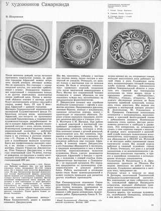 У художников Самарканда
Н. Ш·каровская
После весенних дождей, когда начинает
пригревать апрельское солнце, на древ­
нем горо·дище Афрасиа�б можно встре­
тить людей, роющих лёссо.вые холмы.
Это не археологи. Это гончары - самар­
кандские а,лоучи, что означает <,работа­
ющие с ·огнем,>. Попадаются черепки:
вот коричневый с очертаниями птицы,
а на другом переплелись зеленоватые
линии ара1бской вязи. Потом в ма·стер­
ской обломки отмоют и ,мастера долго
будут расематривать оетатки глазурей и
узоров, может быть, IX или Х века;
ведь Афра,сиаб - древнее городище.
Мастеров Самаркандекой керамической
мастерокой Художе,ственного фонда Уз­
бе,кистана сегодня ·вновь вдохновляет
Афрасиа�б, как когда-то он вдохновлял
наккошей Средневековья, и совре1Менные
художники-гончары разрабатывают те­
мы и колорит Афрасиаба, формы нацио­
нальной посуды - коса, лягана, шокоса.
В мастерских сложился подлинно интер­
национальный коJiлек·тив - работают
уз1
бекские :мастера А. Мух·таров, М. На­
сиров и их ученик.и и русские ·керами­
сты - С. Ракова и В. Смирнов, поняв­
шие и полюбившие великую культуру.
Зде-сь все профессионалы высокого клас­
са, а их школа - учение у большого
мастера, старого Умаркула Джуракуло­
ва. Усто Умаркул Джуракулов, в этом
году отмечающий свое 75-летие, гончар
от рождения, по традиции и завету шест­
надцати поколений семьи гончаров, на­
считывающей 300 лет.
<,От,ец Умаркула Джурак,улова - усто Джура­
кул Кабилов сл-авился тем, что мог делать
огромные хумы, вмещавшие 50-100 литров
воды. Он и .передал овое искуос11во формовщика
сыну. Из ру.к Джуракулова ,выходят великолеп­
ные сосуды вертикальной формы: различные
офтоба (кувшин для умывания), чойдиши. Очень
изящны :высокие тонкогорлые ку�вшины. Мастер
усл,ожняет конфигурацию своих изделий, при­
делывая к НiИМ слепленные от руки фигурные
носики и ручки, изображающие то соловья
(<,буль-буль•>), то попугая (•тути•), то говоря­
щую птицу (<,кумри-с·афид•). Часто весь сосуд
вьnполняется в форме утки или фантастического
дракона <•аждарх,о•. Порою дракон бывает до­
вольно большим•>.
Это - из книги <,Дорогами ле•генд•> 1
Юрия Халаминского, да13но и хорошо
знающего Джуракулова.
r------------- - ----------·· - -------,
Мы же, признаюсь, побыва13 у мастера
три месяца назад, таких сосудов в мас­
терской не увидели. Очевидно, их дела­
ют только ,к выставка�м или по заказам
музеев. Не •было и печально <,·знамени­
тых,> <,рижских•> изделий, созданных
у,сто после т,ворческой ком,андировки в
Ригу. Мастер как современный человек
потянулся .к новым образцам, но они
оказались чужды ему, воспитанному на
традиционном формотворчестве.
У. Джаракулов показал нам стройные
маленькие кувшинчики - офтоба и мно­
жество иrгрушек. Ощерившиеся драконы,
ленивые бараны, лошади с всадни,ками,
смешные пятнистые коровы, волки -
происходят от народных образцов. Хо­
рошо усвоив народную традицию, масте­
рят занятные фигурки и ученики усто -
А. Мухтаров и М. Насиров. При работе
с мелкой пла,стикой в �мастерской упо­
требляют рельефные штампы. Но не­
спраJВедливо упрекать гончаров в этом.
Они оочетают ш'.11а�мп с ручной доводкой,
прикосновение рук, без сомнения, ощу­
щается в этих народных сувенирах. Да
и сам .метод работы не здесь 13Ыдуман. Со
штампом работали еще гончары Афра­
сиаба. В поисках нового Джуракулов
и его товари
щи обращаются к наследию,
и традиция возвращается к нам в новом
:качестве, переосмысленная талантом
художника. Очень удачно ра·звивается
традиция Афрасиаба в •блюдах с круга­
ми, с полосами, с птицей счастья Ан1vо.
Керамическая мастерская в Самаркан­
де - не народный промысел. Это народ­
ное предприятие по производ,ству суве­
ниров-игрушек и довольно дорогих
блюд. Работа ,ма�стерск·ой в ,последне.е
время стала бол,ее целенаправленной !И
может ·служить прим�ро.м для развития
других подобных производств.
*
При Самаркандском отделении Союза
художников Узбекистана еейчас собра­
лась группа молодых, приехавших из
Ташкента, Ленинграда, Тбилиси и зая­
вивших о се1
бе рядо.м интере,сных, талант­
ливых работ. Председатель Союза Р. Ти-
1 Юрий Халаминский •дорогами легенд•. �со­
ветский художник•>. Москва. 1967.
Самаркандская мастерская
Художественного фонда
УзССР:
С. Ракова. Блюдо. l(ерам,ша.
В. Смирнов. Блюдо. Керамика.
В. Смирнов. Блюдо с птицей
«Анко». Керамика.
мурав принял их, но, откровенно говоря,
молодые выпускники пока работают на
свой страх и риск. Художники пыта­
лись модернизировать типо,вой интерьер
клу,ба колхоза <<Москва,> Джизакского
района Са.маркандской области и укра­
сить его главный зал темперными
росписями на темы жизни, труда и
праздника дехкан : <,Материнст·во•>,
<<Юность,>, <<Семья•>, <,Старость,>. После
долгого обсуждения росписи не были
приняты приемной комиссией, показа-
лись очень дорогими. ,Мы видели эти
картоны 13 ма,стерск,ой а1второв росписи
В. Долгополова, Ю. Усаковекого и
Н. Пращенка. Сюжетные композиции
сочетаются с натюрмортами, выполнен­
ными в красивой желто-розовой гамме
с добавлением лилового. Композиции
завязаны очень крепко, фигуры распо­
ложены рит.мично и свободны в движе­
ниях. Эти интересные, но оста,вшие·ся
стоять у стен :картоны говорят о :многом.
И прежде всего в,опрошают о дальней­
шей судьбе молодых талантливых мону­
менталистов, получивших художествен­
ное образование в ЛВХПУ им. Мухиной
и не �могущих найти применения своим
творческим силам. Без полной отдачи
работает и �главный художник города
В. Бохан. Очевидно, тут дело и в личной
инициативе, и во взаимопонимании с ра­
ботниками исполкома горсовета, и про­
.сто в партийном отношении к использо­
,ванию молодых специали,стов.
Скульпт,оры Н. Бандзеладзе и А. Джи­
шиашвили приех.али из Тбилиси. Мы
видели неоколько их работ в ,гипсе и
металле. Художники вживаются в ме,ст­
ную те.му, овладевают ею.
Успешно начал в чеканке по меди
В. Дегтярев, окончивший Ташкентский
театрально-художественный институт.
Его композиции на тему уз1бе,к·ского эпо­
са, похождений эффенди На,среддина
остроумны, передают обобщенно прие­
мами чеканки национальные типы и на­
циональные характеры.
Хочется ,верить, что молодые художни­
ки, полюбившие Самарканд, останутся
в нем жить и рабо'!lать.
33
 