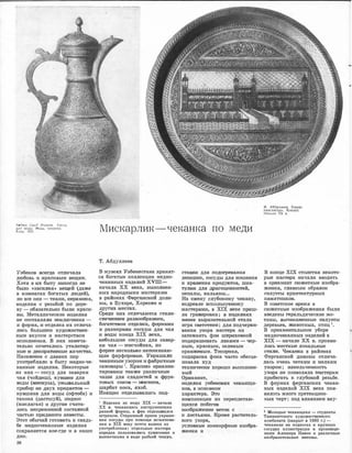--· --·-� =-�....·-----·-
Ходжа Саид Ниязов. Сосуд
для воды. Медь, чеканка.
Х11ва. 1937. Мискарлик-чеканка по меди
Уз1беюо1В всеI1Д,а отJJJИчала
любовь �к 1юраОИ1вым вещам.
Хотя в 1ИХ быту ,никОiГда не
было <<·з·аС'ИJЕИЯ>> вrоцей (даже
в коМJнатах богатых Jiюдей),
но ,все они - 'l'К'аJНИ, 1кераМ1И1Ка,
iI,Щцелия ,с 1рез1>бой по дере­
ву - ,обя.з,ателыно были кра·си­
вы. М:еталЛоИ'tески
е 1из,детия
не ооста'ВЛЯJDИ и�о.ключения -
и форм.а, �и ю�дел�ка их от.mича­
JDИJСЬ больШИJм ху,дожес�вен­
ным вкусом и мастерством
ИJCIIOJDHeIIIИЯ. в .них заrмеч:а­
тельно сочетались ути.титар­
ные и ,деко1раmИJВные �качее'l'ва.
Насе�е с ,давних no:p
упо11реблял10 в быту 11vщщно-че­
юанные из,дмия. Некоторые
из них - сосуд для заварки
чая (чойДJИш), куlШIIИJН для
воды (,МJIОО:куза), у�мьmальный
при:боrр IИЗ .щвух пре�д1Метов -
юу�вшина для воды (офrоба) и
таз;ИJка (.цастшуй), под1Нос
(м;и;сляган) и ·д,ру11ие счита­
JDись нenpeм.e.imroй состав
ной
ЧаJСТЬЮ :mрид'а'НОГО невесты.
Этот обычай го11ов1И1ть к ,свадь­
бе 1ме,д,нючеrка1Нные rизделия
сохраняется ,кое...где и .в нашrи
дни.
36
Т. Абдулл·аев
В �музеюх Узбеюио'11ана Х1ранят­
ся богатые коллекции медно­
че.ка,н,ных издеJDИй ХVПI­
начал.а ХХ века, выполнен­
ных !Народ,ными мастерамlИ
в 1рай001ах Ф!ерга1н1С1rкой доли­
ны, 1в Byxrupe, Хорез�ме 1И
дру�гих 1Ме1
стах.
Среди них отличаются СТ!ИЛIИ·
С'DИЧ0С1IОИМ раз!Н!ООбраJЗIИем,
богаrе'11вом о'11ДеJD:ки, форм,ами
и ;ра;з,мераМIИ с,осуды для чая
и ,воды конца XIX ,ве:ка,
iНеб"Ольшие сосуды для .завар­
ки чая - rмисчойнах, по
форме несколь-к,о напоминаю­
щие фарфоровые. У·юраша.1m
чека1нным узором :ифабричные
са:мовruры 1• :КраСIIИ'Во орнамен­
тированы тruкже раз·личные
чаши для сладостей и ФРУIК·
ТОВЫХ 1СОК'ОВ - МIИJC'IOOC'a,
шарбат 1юо,са, яхоб.
Изящно О'11делывалиюь оод-
1 Изделия из меди XIX - начал,а
ХХ в. чеканились инструментами
разной формы, а фон отдельmался
штрихом. Старинный прием украше­
ния посуды при помощи Ш'l'ампова­
ния к XIX веку почти вышел из
употреблщrия; •отдельные мастера
изредка пользоваJl!Ись пуа.нсон,ом и
выемочками в виде рыбьей чешуи.
ста�вюи для подо�рев·ания
лепеше�к, COICIYды для IНОШеlНИЯ
и :юраJНения [lро1ду�ктов, шка-
тулюи для �атоцеJЮНостей,
пеналы, :юалья:ны...
На 1амену глу,б,оюому чекаку,
изд;ревле иmюлнзуемК>му·
1Ма1стераrм1И, в XIX 1ве�ке приш­
ла гра1В1Иrровка; в 1И3:деJI1Иях
менее выразrитеLЛьной !СТала
игра светотени; для подчерки­
·ва1ния узо1ра ма,сте1ра 1На
затемнять фон ,ш11рих,овюой
под,юрашИJвать лruкruми .....:. ч,ер­
ным, юра.оным, зеленым
оранжевым. Топорная,
подюра1е1ка фона Ч'асто обесце­
НJивала худ,
техНJичеоюи :юорюшо ,вып"Олнен­
ный
Орнамент,
издеJFИя у�збеЮСIЮIИх .чеканщи­
юов, в осНiО.вном
:юаrрru:ктера. Это
композиЦJИи :из переплетаю­
щихся [IIOбeroв
изображ:еiН!ие вето1к с
и лиетыюми. ·Кроме рас1.1итель-
1юго узора,
условные зооморфные 1Изобrра­
жеН1Ия и
Ф. Абдуллаев. Блюдо
«мисляган». Коканд.
Начало ХХ в.
В �конце XIX ,столетия некото­
рые мwс·тера начати вводить
в орнамент· сюжетные :изобра-
жеН1Ия, гла,вным обра:з1ом
силуэты а:рХ1итекту,рных
ПаJМЯ'ШJIИКОВ.
В ,сове·тсюое ,время в
сюжетные. 1ИзображеН1иsЯ 1были
введены геральдиче·ские м,о­
тивы, вьrчеканенные оилу,эты
деревьев, ·ЗЮИВОТНЫХ, птиц .
В орнаменталмюм У1боре
медночек·анных 1Издетий в
XIX - �ачале ХХ в. про.mви­
ЛИ1сь местные лоюа·льные
С'11ИJDИ. ЧекаНJКа в районах
Фергансюой долины отлича­
лась очень четким и мелким
у�з,ором; из1мельченность
уз,ора не поз1воляла 1Ма1стера,м
прибегать к глубокой резьбе.
В формах ферганских чекан­
ных изщелий XIX ·века поя­
вилось :много претенциоз-
ных черт; под влиянием ·вку-
1 Молодые чеканщики - студенты
Ташкентскоrю художественного
комбината (закрыт в 1950 г.) -
чеканили на подносах и к.рупных
сосудах. иллюстрации к произведе­
ниям Алишера Навои и различные
изобразительные мотивы.
 