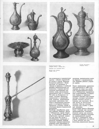 i
1
-------------�--·
Сосуды для воды. Хива
и 1(.арши. XIX в., - начало ХХ в.
Приборы для умывания. XIX в.
Прибор ДJIЯ курения.
Карши. XIX в.
сов ,купеческих и чиновничьих
кругов - обилие украшений
из камня и ст,е-кла. Изделия
бухарских районов - более
крупные по размерам �и
·строгие по формам, ,с глубокой
резыбой, ,выразительным ор­
наментом, ,с хорошо рассчи­
т.анными П�РОПорци.mми эле­
ментов узора. В последние
десятилетия XIX и в начале
ХХ века на бухарскую че­
канку ,активно :повлиял.и
каршинские и шахрися,бз­
ские изделия, характ,ерные
крупным�и цветовыми пят­
на.ми и накладными пластин­
ками со вставками ,бирюзы.
Проникли в Бухару также .и
некоторые формы ::каршинской
мискарли,к.
Наиболее 1авоеобра3ны �из,де­
лия райоНJов Х,орезм,а. Нигде
в Узбе�юи�стане, .щро�ме ХIQре'З­
ма, до 'ПОСЛеД1Него времени не
встреча.JDИJСЬ IВЬЮО:юи.е ·ку.вши­
ны для воды без ручек с
nрушеmщщным туло�вищем и
вьюокой ,стройюой шейкой.
Орнамент хорез,м,о-:,mJВИJНСIКIИХ
изделий очень бла:юроден �и
строг. В нем много узоров-ме-
Сосуды для воды -
чойдиши. XIX в.
··- -- !
далыоно1В, ра�ст�итель:ные моти­
вы б.mиз1ки к т,ра1д!ИЦИЮНJНЬl!М
для ХорОО1Ма реЗJНым узорам
по де:реву.
*
После л1ИJювидаци1И промысло­
вой 1коопера�ЦИJи ,в 19,60 nоду
чека�юка по м.еди как разви­
тый :юу,n;о:же1сТ1венный iПiрОIМЫ­
сел в У·з1беюиста�не пре1К1Ратила
овое сущес'11Вование. В оmдель­
ных riopoщax и ЮJ)УIПIНЫХ
селеюиях оста.JDИсь еще старые
м,асте�ра, кото�рьrе выполняют
редюи.е ч-а�с"11ные заказы и
изделия для вьюта1Вок. Но ;и
ОНJИ I]0ЧТIИ .не ИIОПОЛI>Зуют
чекаНJюу. Кое-�де ч-екан�ку
изучают при клуба.х и Двор­
цах I]ИО.Неров.
В 1на1Стояще,е время ,в Коканде;
Х:и�ве и Бух,ар·е Illpи ,местных
промюомби.натах �намечено
создание цехов для выпуска
некоrорой любимой на:селеюи­
ем трад1ИЦИIОЮНОЙ МеДjНОЙ
посуды и сувенирных 1ИЗде­
лий. Но воЗ1р0,ЩИ'11СЯ ли вместе
с этим чеканка :как вид
искусс'!1ва, пред,сказ-ать '11рудно.
87
 