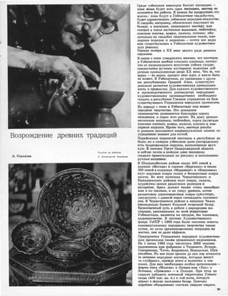 ...
Возрождение древних традиций
l(ocorap за работой.
А. Со,колова А. Хаэраткулов. I(ерамика
ОреДJИ узбеюаюих ювелиров бытует поговорка -
пока ЖИ1В8. будет хоть одна жеищи�на, мастер не
оста'Ие'11ся без работы. Я хотела бы продолжить эту
мысль: пока будут в У:збекис'МIНе 'Свадьбы-тои,
бу,дет з,дJра�вство.вать уз,бекокое нарощН1ое 11Юкусс'11во.
К сващьбе, 1На:п,ример, обязателЬIНо покупают Н!а
баааре, в �магазине, :заюа:зывают мастеру :ИJIIИ
готовят в семье настенные ,вЬlIПИ.ВЮИ, тюбетейки,
пояС1Ные 1ПJiатюи, rковры, паласы, кОII1мы; обя­
зательны на свадьбах национальные ткани:, юве­
лирные :и·зделия и керамика - почти 1Все виды
еще ,сущес'11вующих в Узбекис'11ане художествен­
ных ремесел.
0,дJНако потери в ХХ 1Веке целого ряда ремесел
серье31НЫ.
В 1С1Вяз111 с ЭТ!ИМ утвем�илось 1мнеН
1ие, Ч1110 мастеров
в Узбекисmне вообще остались единицы, потому
чrо от национального искусс'DВа узiбеки уходят,
пред'почитая �ручным �кустарным изделиЯJМ доб­
,ротные промышленные ,вещи ХХ века. Что ж, что
верно - то верно, процесс этот идет, и иначе быть
не ,может. В У·збекистане, л-о •сраrв,нению с други­
ми реопубJIИ1Ками Средней АЗ!Ии, существуют
довольно развитые художес'Dвенная промышлен­
ность и про.мыслы. Для единого художественного
и производственного руководства народными
художествеНiными проиэво�стваJМи необходимо
создать ,в �реслу,блике Главное упра·вление на базе
существующего Упра:вления народных промыслов.
Но НЩ>яд'У .с Э'IIИМ 1В У�бекиС'118.1Не еще QКИJВет
на:ро,дJНое '11ВОрчес'11во. Это домашнее
проошводство раз1ВИВается благодЗl})я с:прооу
населеН1Ия, и OIJ!POC этот растет. На дому ·делают
на,стенные вышивки, тюбетейки, чорси (:мужские
поасные !ПJiа'!'юи), �ковры, пала,сы, �кошмы 111 юве­
лирные изделия. Юроме '11Ого, ,м,а,стера резьбы
и роОПiИСIИ выполняют 1И.1J1ДЯ1видуальные заюазы по
украшешпо комнат для rостей.
Порайонных переписей м�а,ст.еров в респубЛ1ике не
было, IНО ,в катдом уз,бекоюом доме (негQРО,ZIIСКОМ)
есть традlИiЦIИJОНJНые m�цели.я, ,выполненные вруч­
ную. iВ посел·ке Урrут Оамарка�ндской области
1И сейчас почти !В !К·аждом доме ,женщины
создают 'П]})еВОСХОДНЫе по рисунку 1И IИiCiIIOЛHE!IНIИIO
ручные ВЫШIИJВКIИ.
В Ша,:юрисюбзском районе оюоло 400 семей в
колхоое •Мосюва• 1И -совхоое <•Ва>l)I'анза» 111 около
200 •семей 1В ,колХ1ОЗах <•МаiдWНIИЯТ>> и <•K·oмcoмl()JI»
ткут ворсовые ковры гилам и безворсовые ковры
шо.mча. Во воех колхозах ЧiИ!раюЧJИJНского и
КаiМШil!Инского районов 11':юут ковры, паласы,
хурдж�ы самых различных размеров 1И
расцв001О1К. Здесь дела-ют та:кже очень своеобраз­
ные и по тех,нике, и !ПО уз�ору ,дJревние, пачти
реJ11И1Ктовые дЛ1И1ннО1ворсовые ковры 1(дЖ!УJIХМtрс,
дщуЛJпу�шт), с 1дЛ1иной вцрса ши,на,,щцать са.1l'l1ИМет­
ров. В ЧираJ1''ЧIИIН!СIКОМ районе 1в юишла�ке Чияль
еженедельно бЫJвает большой 1КОвровый базар.
Ед:инс:твеНJНый путь в работе ,с 111а�рО1ДJнымм !Ма­
С'ЩJ)а!М!И, l})ассеЯJННЬIМИ по всей 'f6РРИТОlрИ!И
У"Збекистша, ЯIВЛЯе'11СЯ на 1сеnод1ня, без СОМ1НеН1Ия,
надом:ничесmво. В С1И1стеме ХудожествеН1ного
фонда УзОСР с 1966 rода бьти папытюи пО1Мочь
ИIНIД!ИВИД'У'аJIЬ!Н'ОIМlу :Наll)ОДНОМ:у '11ВQР'ЮС'11В!)' Т,а:IОИJМ
путем, но из.аза QРГ8iН'ИJЗациоНJНых неу�ряд�иц 1На
местах, ОНIИ не дали эффек,та.
ПреД[11рИ.Я'11ИЯ У1Правления_ нарощных художесТ1Вен­
ных 'ПiPOMЫCJIIOв та�кже црИJвлеюают ищцомllШIIКlов.
На 1 !ИЮНЯ 1968 года чисJDИЛось 2В69 человек
надомнИ1КО1В !При фаб:ри�к·аас в Ташкенте, Бухаре,
Сам·wрюаJНДе, Чу,сте, .Аnщижане, НЗJМшгане, Шмс­
рися,бзсе. Но вне !ПОJIЯ �арения до 1С1ИХ пор остаются
те IИIС'11ИIНIНО нwродные мwстера, �орые живут
•iВ ,глубинке•, !Пlреmде всооо в юолхоз:мс и с1ов­
х·ооах. Для 'НIИХ необхоД1И1Ма tQсобая органмзаЦ1И:Я­
ФИ1Рма ll'И!Па •Маюсла» в Ла'11ВIИ'И 1И'Л1И ·<•YIКIY•> в
Э<сТОН1ии, ·«Цеаrе.mии,> - !В Польше. ,При Э'lOtM не
следует :забывать огрОМJНой т�рии Уз,бекя­
ста.на (409 ТЫIС. юв. м.) и той ,РОЛJИ, I00'110J)IYIO
и�лрает ·в ЖIИЗНIИ насел0Н1Ия баз·ЗJР. Поэ�,ом�у
подобное объедИ!неНIИе сначала ,СJrе!Дует ООО'дать
89
 