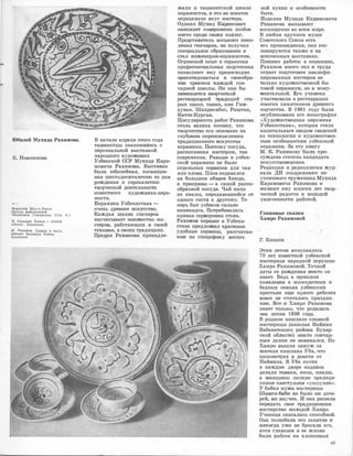 Юбилей Мухида Рахимова.
К. Новоселова
-Мавзолей Шах-н-Зинда.
Деталь майоликовой
облиц,:,вки. Самарканд. (Стр. 44.)
М. Рахи,,ов. Блюдо с птицей
«Анка». Керамика.
М. Рахимов. Сервиз в честь
юбилея Алишера Навои.
Керамика.
В начале апреля этого года
ташкентцы знакомились ,с
персональной выставкой
народного художни:ка
Узбеюс:юой ССР Мухида Кари­
мовича Рахи:мо1Ва. Выста.JВка
была юбилейная, пос:вящен­
ная ше,стддеся:тиле:тию оо дня
рож,ще:ния и сорокалетию
творческой деятельности
известного художнrика-,кера-
м1Иста.
Керамика Узбекиста,на -
очень древнее искусство.
Каждая школа гончаро,в
насч�иты:вает 'МIНОЖ�е'СТIВО ма­
стер003, работающих 1в своей
те,хНИJке, в ,с:воих традициях.
Пред.:ки РаХ1И1Мов1а принадле-
жали к та1шкентской школе
керruмистов, и это ,вю ,многоlМ
определило вку,с мастера.
Одна�ко Мух�ид К&1рiИIМ'О1В1ИЧ
з:аJНимает ·совершенно особое
место ,средrи •с:воrих ко.ллег.
Пре,щста:витель восьмого псто­
ления гончаров, он получил
опеци:альное образова�юие и
стал и:нженеро,м�керамиютом.
Огромный опыт и ·серьезная ·
профе,сс1иональ'Нlая подготонка
поз·воляют ему пре1Восходно
ориенТIИрова·ться ,в своеоб.ра­
ЗIИIИ приемов �каждой гон­
чарной шюолы. Он кruк бы
З!аJIIiИlмается твор,че,окой
реставраЦJИей 'l1радиций ста­
рых IПКОЛ, ТаJЮИХ, IК,аJК Гиж­
дуван. Шахрисябзс, РIИштан,
Юатта-Rу:ргruн.
Популярность рЭJбот Ра:юИJмова
столь велика потому, что
творче,СТ1во е['О ос:новано на
глубоком пе,реоС1мЬDслен,ии
т.раДIИЦИОННОГО И1С:КУ,СIСТ'Ва
-керамики. Поэ·то1Му по·суда,
расписанная ма,стером, тruк
современна. Раньше в узбек­
ской ке,рамtике не было
отдельных еервизо1в для чая
или плова. Плов подавался
на большо�м общем блюде,
а припра�вы - в самой разно­
образной посуде. Чай пили
из пиалы, передававшейся от
ОДIНОГО ГОСТЯ ,К ,щруго,му. Те­
перь быт уз,беков ·сильно
и�з;менился. ПотребовалЭJСь
единая сервировка стола.
Рахимов первым в Узбеки­
С'llане предложмл крЭJСIИВые
удобные сервизы, раюсчитан­
нЬDе на специфИ1Ку восточ-
ной ку:юни 1И ,осо,бе.юност,и
быта.
Изделия МуХJИда Каримовича
Рах:и.м.ова вызывают
восхищение во всем мире.
В любом крупном музее
Советского Союза есть
его прои:з1Ведения, они э·кс­
понируются также и на
всесоюзных вЬDставках.
По�ми�мо работы в ке,ра�ми1ке,
Рахимов м1юго с:ил 1И труда
отдает подготовк·е ювалифи­
цированных мЭJстеров не
rолько художест'Ве1шюй бы­
товой кераJМIИКИ, НО и мону­
ментальной. Его учеюики
уча,ствовали ,в ре,ставрации
М:НО·ГИХ ·ПаtМЯТНИКОВ древнего
зодчества. В 1961 году была
опубЛ1Июована его мон;ография
<<Художественная керамика
Узбе•кистана,>, юоторая стала
�:капитальным сводом Сlведений
по технологии и художествен­
нЬDм ОС1ОбеtЮНОСТЯJМ узбеюСКОЙ
керам1ИКИ. За эту к:юигу
· М. К. Рахи1Мову была пр1и:­
суждена степень кандидата
искусст:воведыIJИя.
Редакция и редколлелия жур­
нала ДИ поздравляют не­
у'llоми:м.ого тружени:1ка Мухида
Каримовича Рах:wмо1ва· и
ЖеJ]ают ему МНIОГIИХ лет тв.ор­
ческой радости и молодой
увлеченности работой.
Глиняные сказки
Хамро Рахимовой
Г. Блинов
Этим летом ИСIПОЛНИЛОСЬ
70 лет и:з1ве•стной уз,бекск·ой
м.а,стерице народной игрушк1и:
Хамро Рахимовой. Точной
даты ее рождеН1Ия юи:кто не
з:нает. ВедЬ в прошлом
поЯJвлеюие в ,многодетных м
бедных ,еемьях уз,бек,ских
:к.ре,стьЯJн еще одного ребе.нк,а
вов1се не ,считало,сь пра:зд:ни­
к·ом. Вот 1и Xruмpo Рах,имiО'ва
з1на:ет толыко, чт:о родила•сь
она летом 1898 ,года.
В ,роднщv1 юишлаке ·славной
ма•стерицы (кишла�к Найман
Вruбкентmюго :района Бух,ар­
аюой облас'DИ) ЮИJК'ТО гончар­
ным делом не з•а:ЮИ1Мался. Но
X,ruмpo вышла з-ruмуж за
жителя кишла•ка Уба, что
юило.ме'Щ)ах s девятlИ от
Найм,ана. в Уба П'ОЧТiИ
В юаждоlМ д1во1ре �издавна
делали тruва�ки, к1осы, пиалы,
а ЖеtНЩИIНЫ Л61I]ИJDИ '11Р,аДiИЦИ­
О.RНЫе СВ!ИСТ'УЛЫКIИ <<УШПУЛЯК>>.
У бабки мужа ·мастерицы
Ш,аJМJеи�биби не было 1Н1И доче­
рей, ,н;и IВНУЧ'ек. И ·она реШIИ'ла
rrер.еда·ть С!вюе традицион:н:ое
MЭJCT0P,C'I1BO молодой Хам,ро,
Уче:ница оказалЭJсь ,опособtной.
Она полюбила ·э1то занятие 1И
юикогда уже не бросала его,
хотя гл,авным ,в ее Жiизн.и
была ipa6011a на ХЛО'ГUЮОIВЫХ
45
 